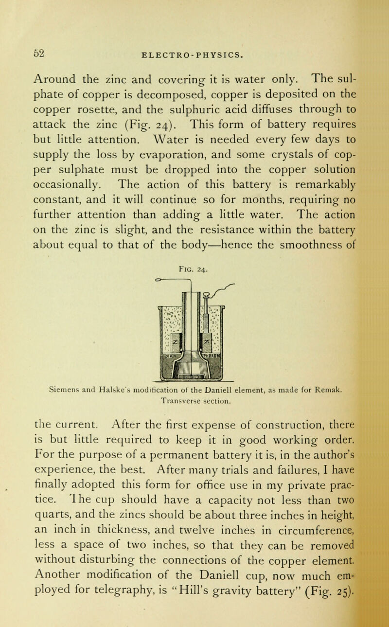 Around the zinc and covering it is water only. The sul- phate of copper is decomposed, copper is deposited on the copper rosette, and the sulphuric acid diffuses through to attack the zinc (Fig. 24). This form of battery requires but little attention. Water is needed every few days to supply the loss by evaporation, and some crystals of cop- per sulphate must be dropped into the copper solution occasionally. The action of this battery is remarkably constant, and it will continue so for months, requiring no further attention than adding a little water. The action on the zinc is slight, and the resistance within the battery about equal to that of the body—hence the smoothness of Fig. 24. Siemens and Halske's modification ol the Daniell element, as made for Remak. Transverse section. the current. After the first expense of construction, there is but little required to keep it in good working order. For the purpose of a permanent battery it is, in the author's experience, the best. After many trials and failures, I have finally adopted this form for office use in my private prac- tice. 'I he cup should have a capacity not less than two quarts, and the zincs should be about three inches in height, an inch in thickness, and twelve inches in circumference, less a space of two inches, so that they can be removed without disturbing the connections of the copper element. Another modification of the Daniell cup, now much em- ployed for telegraphy, is Hill's gravity battery (Fig. 25).