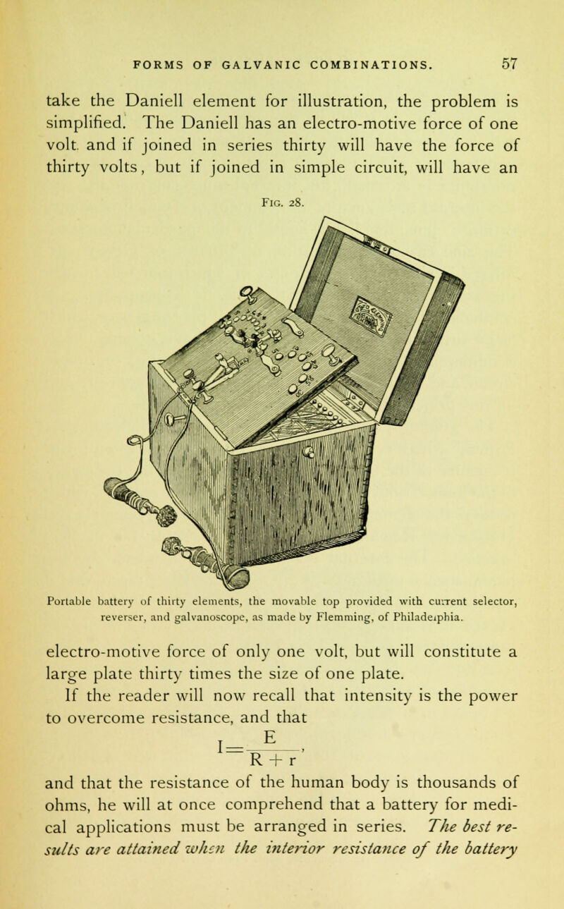 take the Daniell element for illustration, the problem is simplified. The Daniell has an electro-motive force of one volt, and if joined in series thirty will have the force of thirty volts, but if joined in simple circuit, will have an Fig. 28. Portable battery of thirty elements, the movable top provided with current selector, reverscr, and galvanoscope, as made by Flemming, of Philadelphia. electro-motive force of only one volt, but will constitute a large plate thirty times the size of one plate. If the reader will now recall that intensity is the power to overcome resistance, and that 17 R + r and that the resistance of the human body is thousands of ohms, he will at once comprehend that a battery for medi- cal applications must be arranged in series. The best re- sults are attained when the interior resistance of the battery