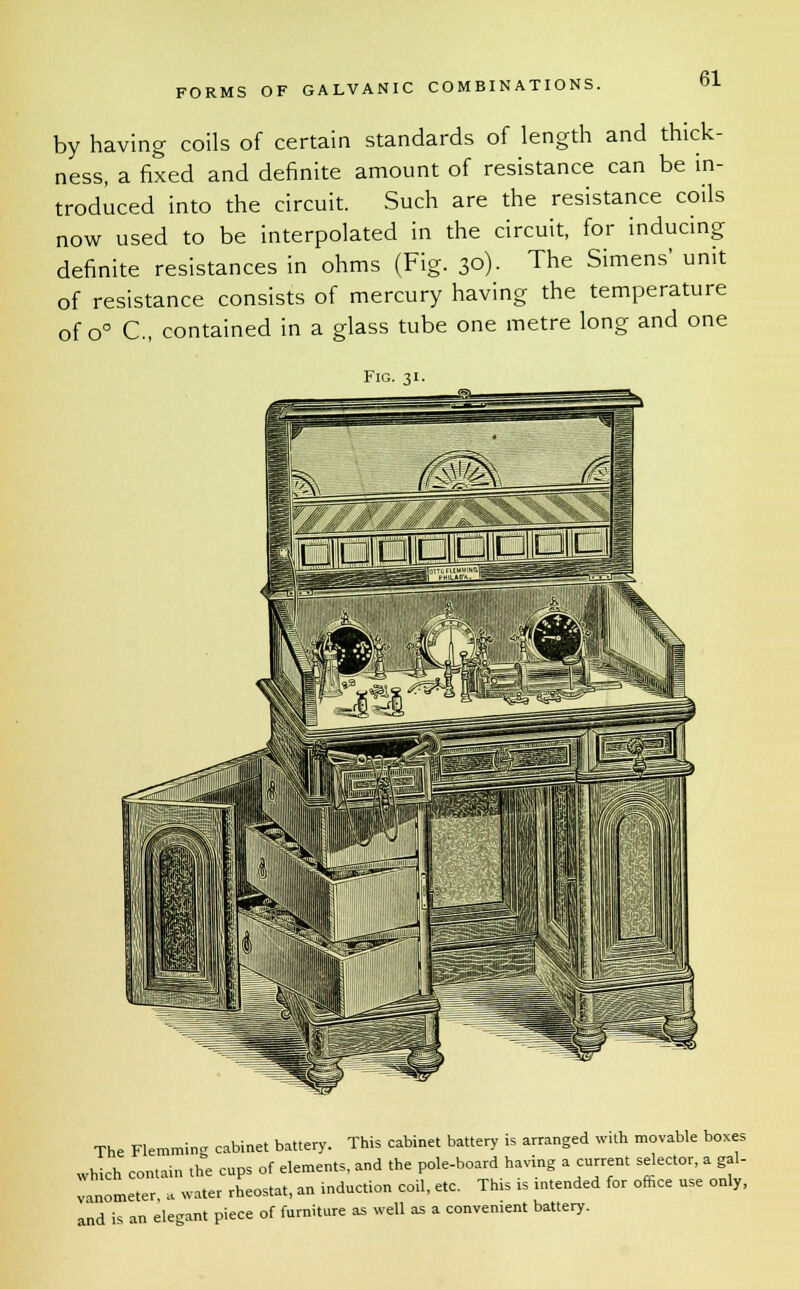 by having coils of certain standards of length and thick- ness, a fixed and definite amount of resistance can be in- troduced into the circuit. Such are the resistance coils now used to be interpolated in the circuit, for inducing definite resistances in ohms (Fig. 30). The Simens' unit of resistance consists of mercury having the temperature of o° C, contained in a glass tube one metre long and one Fig. 31. The Flemming cabinet battery. This cabinet battery is arranged with movable boxes which contain the cups of elements, and the pole-board having a current selector, a gal- vanometer a water rheostat, an induction coil, etc. This is intended for ofhce use only, and is an elegant piece of furniture as well as a convenient battery.