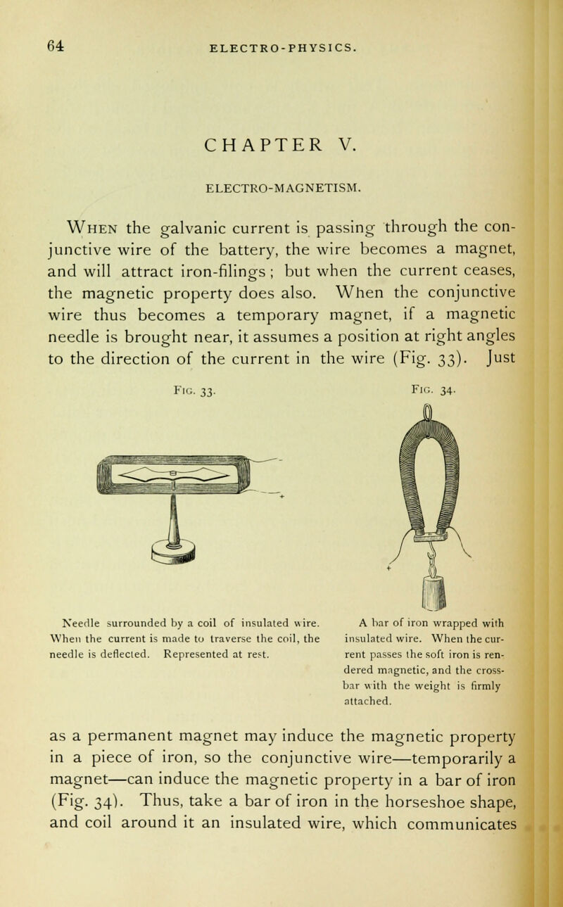 CHAPTER V. ELECTRO-MAGNETISM. When the galvanic current is passing through the con- junctive wire of the battery, the wire becomes a magnet, and will attract iron-filings; but when the current ceases, the magnetic property does also. When the conjunctive wire thus becomes a temporary magnet, if a magnetic needle is brought near, it assumes a position at right angles to the direction of the current in the wire (Fig. 33). Just Fig. 33. Needle surrounded by a coil of insulated wire. When the current is made to traverse the coil, the needle is deflected. Represented at reft. Fig. 34. A bar of iron wrapped wilh insulated wire. When the cur- rent passes the soft iron is ren- dered magnetic, and the cross- bar with the weight is firmly attached. as a permanent magnet may induce the magnetic property in a piece of iron, so the conjunctive wire—temporarily a magnet—can induce the magnetic property in a bar of iron (Fig. 34). Thus, take a bar of iron in the horseshoe shape, and coil around it an insulated wire, which communicates