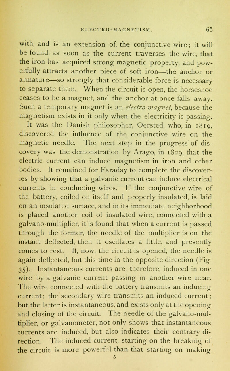 with, and is an extension of, the conjunctive wire; it will be found, as soon as the current traverses the wire, that the iron has acquired strong magnetic property, and pow- erfully attracts another piece of soft iron—the anchor or armature—so strongly that considerable force is necessary to separate them. When the circuit is open, the horseshoe ceases to be a magnet, and the anchor at once falls away. Such a temporary magnet is an electro-magnet, because the magnetism exists in it only when the electricity is passing. It was the Danish philosopher, Oersted, who, in 1819, discovered the influence of the conjunctive wire on the magnetic needle. The next step in the progress of dis- covery was the demonstration by Arago, in 1829, that the electric current can induce magnetism in iron and other bodies. It remained for Faraday to complete the discover- ies by showing that a galvanic current can induce electrical currents in conducting wires. If the conjunctive wire of the battery, coiled on itself and properly insulated, is laid on an insulated surface, and in its immediate neighborhood is placed another coil of insulated wire, connected with a galvano-multiplier, it is found that when a current is passed through the former, the needle of the multiplier is on the instant deflected, then it oscillates a little, and presently comes to rest. If, now, the circuit is opened, the needle is again deflected, but this time in the opposite direction (Fig. 35). Instantaneous currents are, therefore, induced in one wire by a galvanic current passing in another wire near. The wire connected with the battery transmits an inducing current; the secondary wire transmits an induced current; but the latter is instantaneous, and exists only at the opening and closing of the circuit. The needle of the galvano-mul- tiplier, or galvanometer, not only shows that instantaneous currents are induced, but also indicates their contrary di- rection. The induced current, starting on the breaking of the circuit, is more powerful than that starting on making