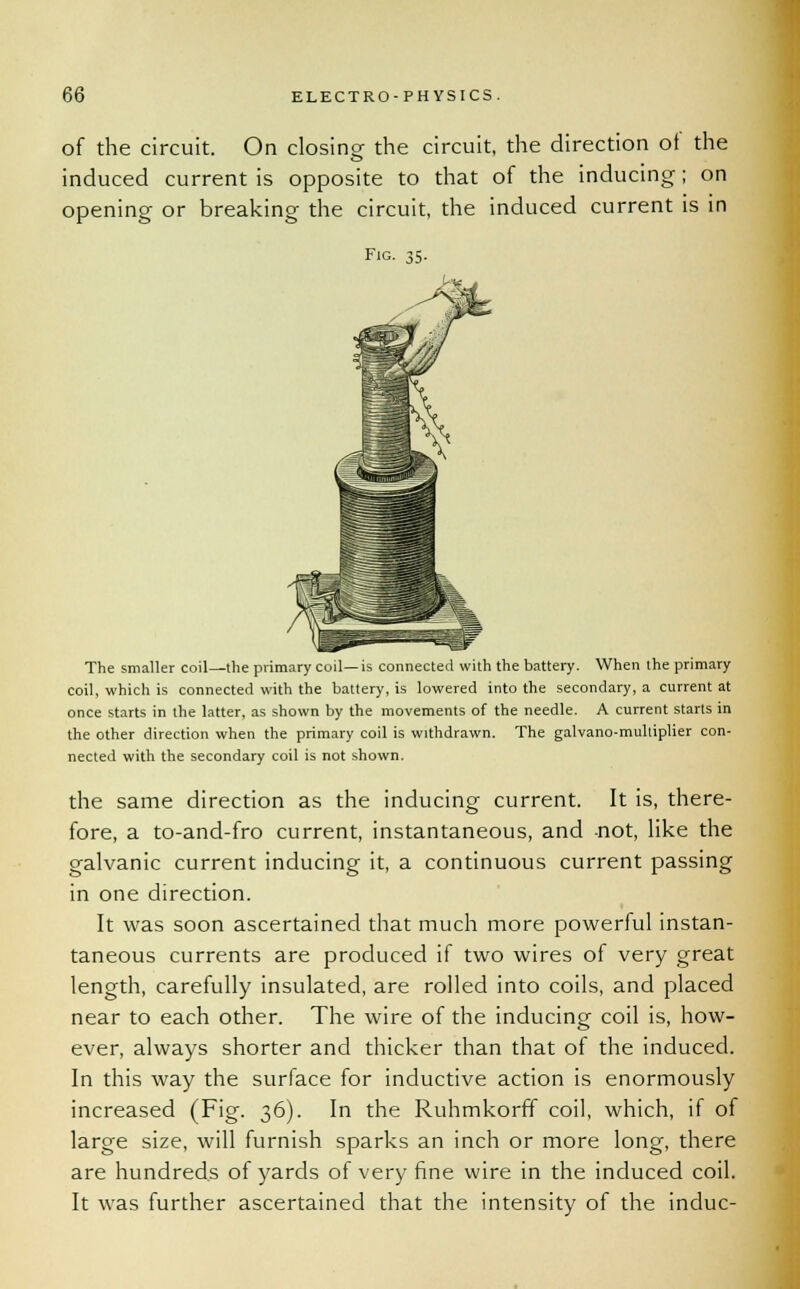 of the circuit. On closing the circuit, the direction ot the induced current is opposite to that of the inducing; on opening or breaking the circuit, the induced current is in Fig. 35. The smaller coil—the primary coil—is connected with the battery. When the primary coil, which is connected with the battery, is lowered into the secondary, a current at once starts in the latter, as shown by the movements of the needle. A current starts in the other direction when the primary coil is withdrawn. The galvano-multiplier con- nected with the secondary coil is not shown. the same direction as the inducing current. It is, there- fore, a to-and-fro current, instantaneous, and -not, like the galvanic current inducing it, a continuous current passing in one direction. It was soon ascertained that much more powerful instan- taneous currents are produced if two wires of very great length, carefully insulated, are rolled into coils, and placed near to each other. The wire of the inducing coil is, how- ever, always shorter and thicker than that of the induced. In this way the surface for inductive action is enormously increased (Fig. 36). In the Ruhmkorff coil, which, if of large size, will furnish sparks an inch or more long, there are hundreds of yards of very fine wire in the induced coil. It was further ascertained that the intensity of the indue-