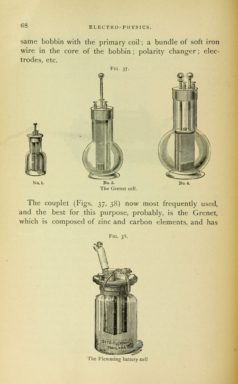 ELECTRO-PHYSICS. same bobbin with the primary coil ; a bundle of soft iron wire in the core of the bobbin ; polarity changer ; elec- trodes, etc. Fig. 37. No. 1. No. 3. The Grenet cell. No. 4. The couplet (Figs. 37, 38) now most frequently used, and the best for this purpose, probably, is the Grenet, which is composed of zinc and carbon elements, and has Fig. 38. The Hemming battery cell