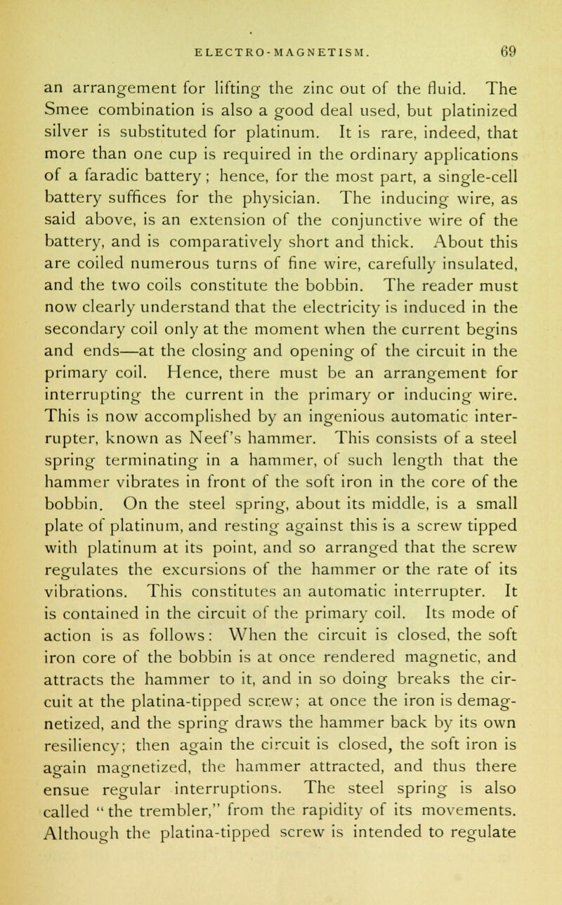 an arrangement for lifting the zinc out of the fluid. The Smee combination is also a good deal used, but platinized silver is substituted for platinum. It is rare, indeed, that more than one cup is required in the ordinary applications of a faradic battery; hence, for the most part, a single-cell battery suffices for the physician. The inducing wire, as said above, is an extension of the conjunctive wire of the battery, and is comparatively short and thick. About this are coiled numerous turns of fine wire, carefully insulated, and the two coils constitute the bobbin. The reader must now clearly understand that the electricity is induced in the secondary coil only at the moment when the current begins and ends—at the closing and opening of the circuit in the primary coil. Hence, there must be an arrangement for interrupting the current in the primary or inducing wire. This is now accomplished by an ingenious automatic inter- rupter, known as Neef's hammer. This consists of a steel spring terminating in a hammer, of such length that the hammer vibrates in front of the soft iron in the core of the bobbin. On the steel spring, about its middle, is a small plate of platinum, and resting against this is a screw tipped with platinum at its point, and so arranged that the screw regulates the excursions of the hammer or the rate of its vibrations. This constitutes an automatic interrupter. It is contained in the circuit of the primary coil. Its mode of action is as follows: When the circuit is closed, the soft iron core of the bobbin is at once rendered magnetic, and attracts the hammer to it, and in so doing breaks the cir- cuit at the platina-tipped screw; at once the iron is demag- netized, and the spring draws the hammer back by its own resiliency; then again the circuit is closed, the soft iron is ao-ain magnetized, the hammer attracted, and thus there ensue regular interruptions. The steel spring is also called  the trembler, from the rapidity of its movements. Although the platina-tipped screw is intended to regulate