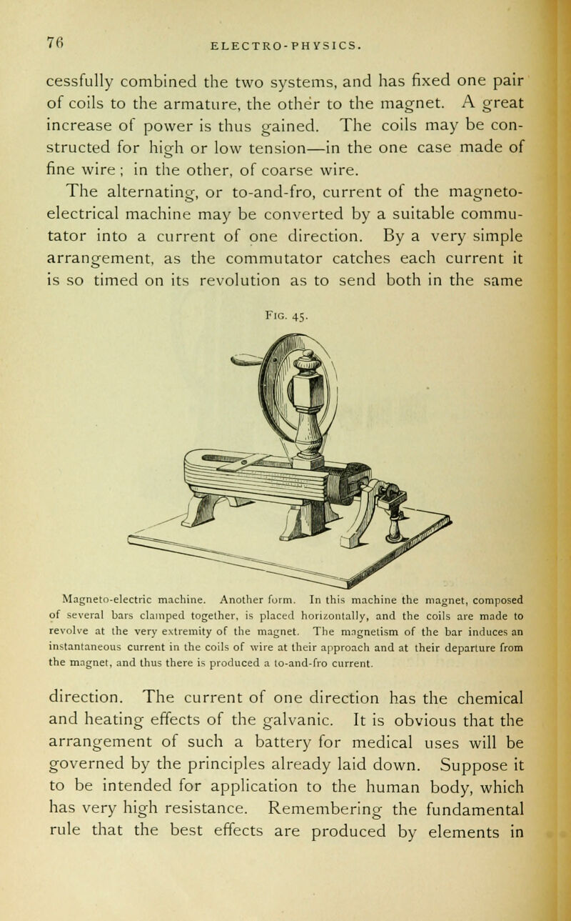 cessfully combined the two systems, and has fixed one pair of coils to the armature, the other to the magnet. A great increase of power is thus gained. The coils may be con- structed for high or low tension—in the one case made of fine wire ; in the other, of coarse wire. The alternating, or to-and-fro, current of the magneto- electrical machine may be converted by a suitable commu- tator into a current of one direction. By a very simple arrangement, as the commutator catches each current it is so timed on its revolution as to send both in the same Fig. 45. Magneto-electric machine. Another form. In this machine the magnet, composed of several bars clamped together, is placed horizontally, and the coils are made to revolve at the very extremity of the magnet. The magnetism of the bar induces an instantaneous current in the coils of wire at their approach and at their departure from the magnet, and thus there is produced a to-and-fro current. direction. The current of one direction has the chemical and heating effects of the galvanic. It is obvious that the arrangement of such a battery for medical uses will be governed by the principles already laid down. Suppose it to be intended for application to the human body, which has very high resistance. Remembering the fundamental rule that the best effects are produced by elements in