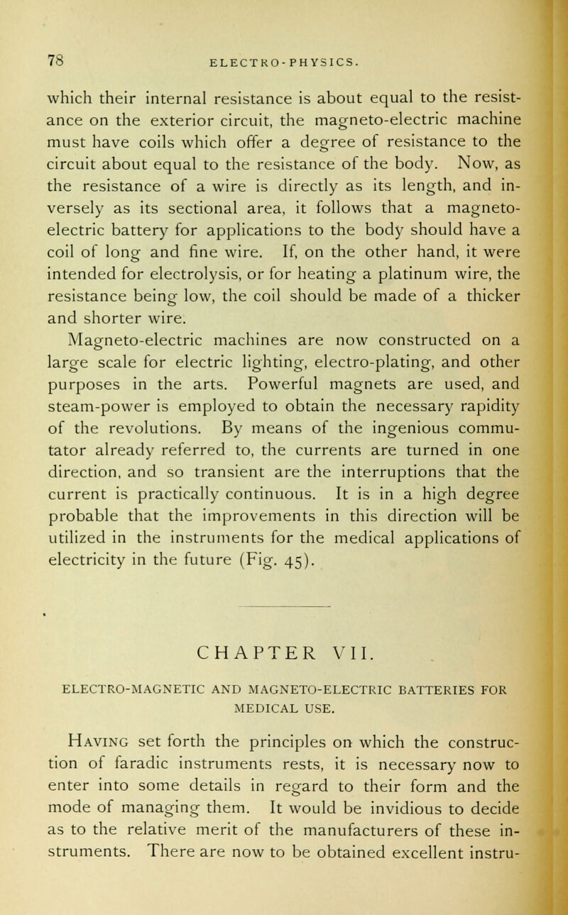 which their internal resistance is about equal to the resist- ance on the exterior circuit, the magneto-electric machine must have coils which offer a degree of resistance to the circuit about equal to the resistance of the body. Now, as the resistance of a wire is directly as its length, and in- versely as its sectional area, it follows that a magneto- electric battery for applications to the body should have a coil of long and fine wire. If, on the other hand, it were intended for electrolysis, or for heating a platinum wire, the resistance being low, the coil should be made of a thicker and shorter wire. Magneto-electric machines are now constructed on a large scale for electric lighting, electro-plating, and other purposes in the arts. Powerful magnets are used, and steam-power is employed to obtain the necessary rapidity of the revolutions. By means of the ingenious commu- tator already referred to, the currents are turned in one direction, and so transient are the interruptions that the current is practically continuous. It is in a high degree probable that the improvements in this direction will be utilized in the instruments for the medical applications of electricity in the future (Fig. 45). CHAPTER VII. ELECTRO-MAGNETIC AND MAGNETO-ELECTRIC BATTERIES FOR MEDICAL USE. Having set forth the principles on which the construc- tion of faradic instruments rests, it is necessary now to enter into some details in regard to their form and the mode of managing them. It would be invidious to decide as to the relative merit of the manufacturers of these in- struments. There are now to be obtained excellent instru-