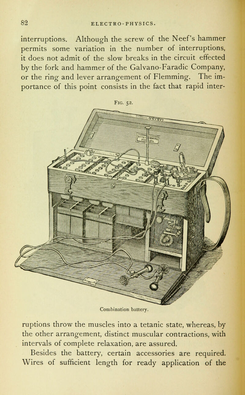 interruptions. Although the screw of the Neef's hammer permits some variation in the number of interruptions, it does not admit of the slow breaks in the circuit effected by the fork and hammer of the Galvano-Faradic Company, or the ring and lever arrangement of Flemming. The im- portance of this point consists in the fact that rapid inter- Fig. 52. Combination battery. ruptions throw the muscles into a tetanic state, whereas, by the other arrangement, distinct muscular contractions, with intervals of complete relaxation, are assured. Besides the battery, certain accessories are required. Wires of sufficient length for ready application of the