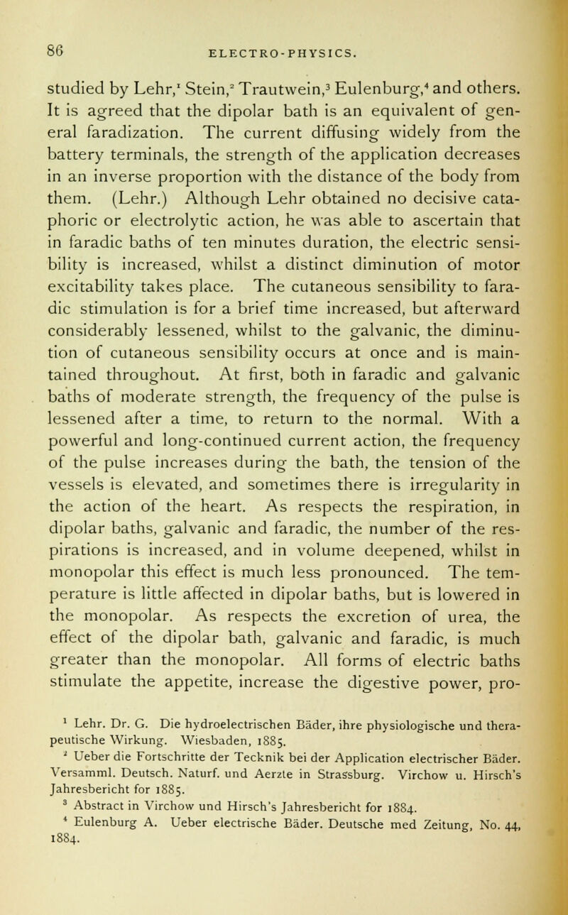 studied by Lehr,1 Stein,2 Trautwein,3 Eulenburg,4 and others. It is agreed that the dipolar bath is an equivalent of gen- eral faradization. The current diffusing widely from the battery terminals, the strength of the application decreases in an inverse proportion with the distance of the body from them. (Lehr.) Although Lehr obtained no decisive cata- phoric or electrolytic action, he was able to ascertain that in faradic baths of ten minutes duration, the electric sensi- bility is increased, whilst a distinct diminution of motor excitability takes place. The cutaneous sensibility to fara- dic stimulation is for a brief time increased, but afterward considerably lessened, whilst to the galvanic, the diminu- tion of cutaneous sensibility occurs at once and is main- tained throughout. At first, both in faradic and galvanic baths of moderate strength, the frequency of the pulse is lessened after a time, to return to the normal. With a powerful and long-continued current action, the frequency of the pulse increases during the bath, the tension of the vessels is elevated, and sometimes there is irregularity in the action of the heart. As respects the respiration, in dipolar baths, galvanic and faradic, the number of the res- pirations is increased, and in volume deepened, whilst in monopolar this effect is much less pronounced. The tem- perature is little affected in dipolar baths, but is lowered in the monopolar. As respects the excretion of urea, the effect of the dipolar bath, galvanic and faradic, is much greater than the monopolar. All forms of electric baths stimulate the appetite, increase the digestive power, pro- 1 Lehr. Dr. G. Die hydroelectrischen Bader, ihre physiologische und thera- peutische Wirkung. Wiesbaden, 1885. ' Ueber die Fortschritte der Tecknik bei der Application electrischer Bader. Versamml. Deutsch. Naturf. und Aerzte in Strassburg. Virchow u. Hirsch's Jahresbericht for 1885. 3 Abstract in Virchow und Hirsch's Jahresbericht for 1884. * Eulenburg A. Ueber electrische Bader. Deutsche med Zeitung, No. 44, 1884.