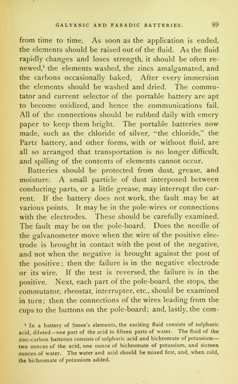 from time to time. As soon as the application is ended, the elements should be raised out of the fluid. As the fluid rapidly changes and loses strength, it should be often re- newed,1 the elements washed, the zincs amalgamated, and the carbons occasionally baked. After every immersion the elements should be washed and dried. The commu- tator and current selector of the portable battery are apt to become oxidized, and hence the communications fail. All of the connections should be rubbed daily with emery paper to keep them bright. The portable batteries now made, such as the chloride of silver, the chloride, the Partz battery, and other forms, with or without fluid, are all so arranged that transportation is no longer difficult, and spilling of the contents of elements cannot occur. Batteries should be protected from dust, grease, and moisture. A small particle of dust interposed between conducting parts, or a little grease, may interrupt the cur- rent. If the battery does not work, the fault may be at various points. It may be in the pole-wires or connections with the electrodes. These should be carefully examined. The fault may be on the pole-board. Does the needle of the galvanometer move when the wire of the positive elec- trode is brought in contact with the post of the negative, and not when the negative is brought against the post of the positive; then the failure is in the negative electrode or its wire. If the test is reversed, the failure is in the positive. Next, each part of the pole-board, the stops, the commutator, rheostat, interrupter, etc., should be examined in turn; then the connections of the wires leading from the cups to the buttons on the pole-board; and, lastly, the com- 1 In a battery of Smee's elements, the exciting fluid consists of sulphuric acid, diluted—one part of the acid to fifteen parts of water. The fluid of the zinc-carbon batteries consists of sulphuric acid and bichromate of potassium— two ounces of the acid, one ounce of bichromate of potassium, and sixteen ounces of water. The water and acid should be mixed first, and, when cold, the bichromate of potassium added.