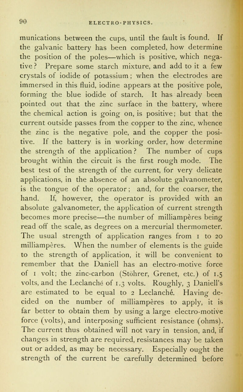 munications between the cups, until the fault is found. If the galvanic battery has been completed, how determine the position of the poles—which is positive, which nega- tive ? Prepare some starch mixture, and add to it a few crystals of iodide of potassium; when the electrodes are immersed in this fluid, iodine appears at the positive pole, forming the blue iodide of starch. It has already been pointed out that the zinc surface in the battery, where the chemical action is going on, is positive; but that the current outside passes from the copper to the zinc, whence the zinc is the negative pole, and the copper the posi- tive. If the battery is in working order, how determine the strength of the application ? The number of cups brought within the circuit is the first rough mode. The best test of the strength of the current, for very delicate applications, in the absence of an absolute galvanometer, is the tongue of the operator; and, for the coarser, the hand. If, however, the operator is provided with an absolute galvanometer, the application of current strength becomes more precise—the number of milliamperes being read off the scale, as degrees on a mercurial thermometer. The usual strength of application ranges from i to 20 milliamperes. When the number of elements is the guide to the strength of application, it will be convenient to remember that the Daniell has an electro-motive force of 1 volt; the zinc-carbon (Stohrer, Grenet, etc.) of 1.5 volts, and the Leclanche of 1.3 volts. Roughly, 3 Daniell's are estimated to be equal to 2 Leclanche. Having de- cided on the number of milliamperes to apply, it is far better to obtain them by using a large electro-motive force (volts), and interposing sufficient resistance (ohms). The current thus obtained will not vary in tension, and, if changes in strength are required, resistances may be taken out or added, as may be necessary. Especially ought the strength of the current be carefully determined before