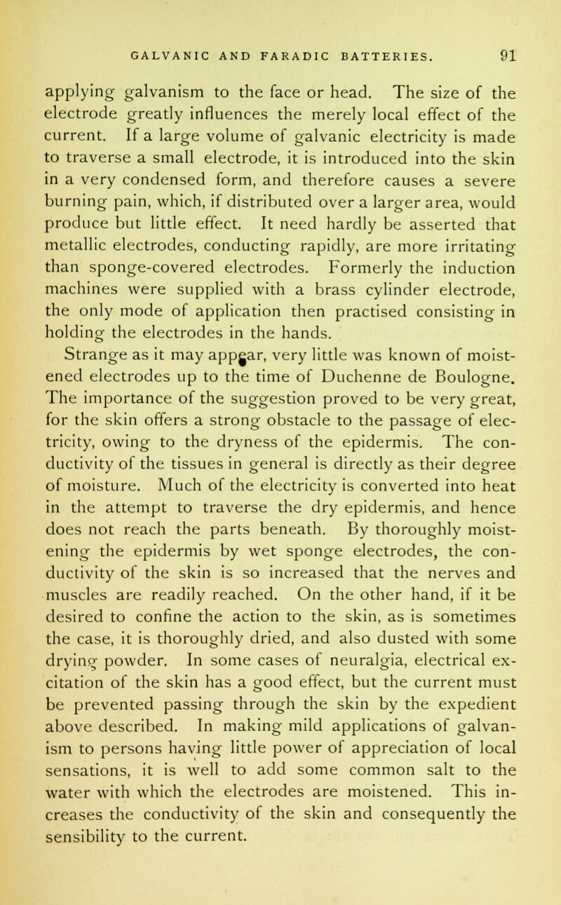 applying galvanism to the face or head. The size of the electrode greatly influences the merely local effect of the current. If a large volume of galvanic electricity is made to traverse a small electrode, it is introduced into the skin in a very condensed form, and therefore causes a severe burning pain, which, if distributed over a larger area, would produce but little effect. It need hardly be asserted that metallic electrodes, conducting rapidly, are more irritating than sponge-covered electrodes. Formerly the induction machines were supplied with a brass cylinder electrode, the only mode of application then practised consisting in holding the electrodes in the hands. Strange as it may appgar, very little was known of moist- ened electrodes up to the time of Duchenne de Boulogne. The importance of the suggestion proved to be very great, for the skin offers a strong obstacle to the passage of elec- tricity, owing to the dryness of the epidermis. The con- ductivity of the tissues in general is directly as their degree of moisture. Much of the electricity is converted into heat in the attempt to traverse the dry epidermis, and hence does not reach the parts beneath. By thoroughly moist- ening the epidermis by wet sponge electrodes, the con- ductivity of the skin is so increased that the nerves and muscles are readily reached. On the other hand, if it be desired to confine the action to the skin, as is sometimes the case, it is thoroughly dried, and also dusted with some drying powder. In some cases of neuralgia, electrical ex- citation of the skin has a good effect, but the current must be prevented passing through the skin by the expedient above described. In making mild applications of galvan- ism to persons having little power of appreciation of local sensations, it is well to add some common salt to the water with which the electrodes are moistened. This in- creases the conductivity of the skin and consequently the sensibility to the current.