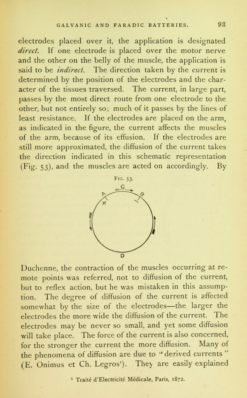 electrodes placed over it, the application is designated direct. If one electrode is placed over the motor nerve and the other on the belly of the muscle, the application is said to be indirect. The direction taken by the current is determined by the position of the electrodes and the char- acter of the tissues traversed. The current, in large part, passes by the most direct route from one electrode to the other, but not entirely so; much of it passes by the lines of least resistance. If the electrodes are placed on the arm, as indicated in the figure, the current affects the muscles of the arm, because of its effusion. If the electrodes are still more approximated, the diffusion of the current takes the direction indicated in this schematic representation (Fig. 53), and the muscles are acted on accordingly. By D Duchenne, the contraction of the muscles occurring at re- mote points was referred, not to diffusion of the current, but to reflex action, but he was mistaken in this assump- tion. The decree of diffusion of the current is affected somewhat by the size of the electrodes—the larger the electrodes the more wide the diffusion of the current. The electrodes may be never so small, and yet some diffusion will take place. The force of the current is also concerned, for the stronger the current the more diffusion. Many of the phenomena of diffusion are due to ''derived currents  (E. Onimus et Ch. Legros'). The> are easily explained 1 Traite d'Electricite Medicale, Paris, 1872.