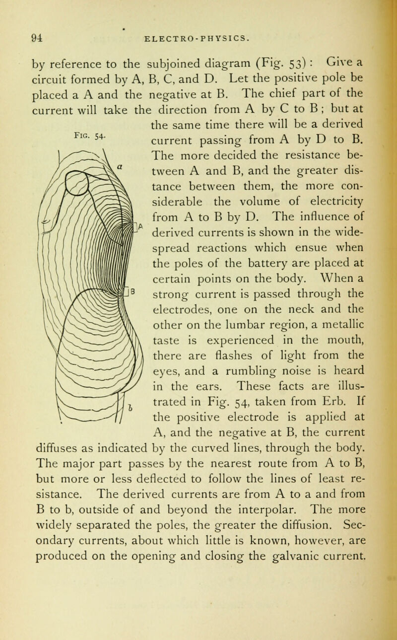 Fig. 54. by reference to the subjoined diagram (Fig. 53) : Give a circuit formed by A, B, C, and D. Let the positive pole be placed a A and the negative at B. The chief part of the current will take the direction from A by C to B ; but at the same time there will be a derived current passing from A by D to B. The more decided the resistance be- tween A and B, and the greater dis- tance between them, the more con- siderable the volume of electricity from A to B by D. The influence of derived currents is shown in the wide- spread reactions which ensue when the poles of the battery are placed at certain points on the body. When a strong current is passed through the electrodes, one on the neck and the other on the lumbar region, a metallic taste is experienced in the mouth, there are flashes of light from the eyes, and a rumbling noise is heard in the ears. These facts are illus- trated in Fig. 54, taken from Erb. If the positive electrode is applied at A, and the negative at B, the current diffuses as indicated by the curved lines, through the body. The major part passes by the nearest route from A to B, but more or less deflected to follow the lines of least re- sistance. The derived currents are from A to a and from B to b, outside of and beyond the interpolar. The more widely separated the poles, the greater the diffusion. Sec- ondary currents, about which little is known, however, are produced on the opening and closing the galvanic current.