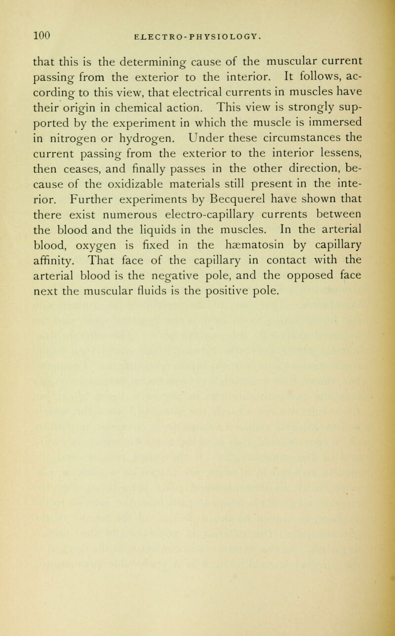 that this is the determining cause of the muscular current passing from the exterior to the interior. It follows, ac- cording to this view, that electrical currents in muscles have their origin in chemical action. This view is strongly sup- ported by the experiment in which the muscle is immersed in nitrogen or hydrogen. Under these circumstances the current passing from the exterior to the interior lessens, then ceases, and finally passes in the other direction, be- cause of the oxidizable materials still present in the inte- rior. Further experiments by Becquerel have shown that there exist numerous electro-capillary currents between the blood and the liquids in the muscles. In the arterial blood, oxygen is fixed in the hsematosin by capillary affinity. That face of the capillary in contact with the arterial blood is the negative pole, and the opposed face next the muscular fluids is the positive pole.