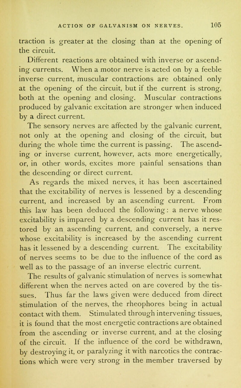 traction is greater at the closing than at the opening of the circuit. Different reactions are obtained with inverse or ascend- ing currents. When a motor nerve is acted on by a feeble inverse current, muscular contractions are obtained only at the opening of the circuit, but if the current is strong, both at the opening and closing. Muscular contractions produced by galvanic excitation are stronger when induced by a direct current. The sensory nerves are affected by the galvanic current, not only at the opening and closing of the circuit, but during the whole time the current is passing. The ascend- ing or inverse current, however, acts more energetically, or, in other words, excites more painful sensations than the descending or direct current. As regards the mixed nerves, it has been ascertained that the excitability of nerves is lessened by a descending current, and increased by an ascending current. From this law has been deduced the following: a nerve whose excitability is impared by a descending current has it res- tored by an ascending current, and conversely, a nerve whose excitability is increased by the ascending current has it lessened by a descending current. The excitability of nerves seems to be due to the influence of the cord as well as to the passage of an inverse electric current. The results of ealvanic stimulation of nerves is somewhat different when the nerves acted on are covered by the tis- sues. Thus far the laws given were deduced from direct stimulation of the nerves, the rheophores being in actual contact with them. Stimulated through intervening tissues, it is found that the most energetic contractions are obtained from the ascending or inverse current, and at the closing of the circuit. If the influence of the cord be withdrawn, by destroying it, or paralyzing it with narcotics the contrac- tions which were very strong in the member traversed by