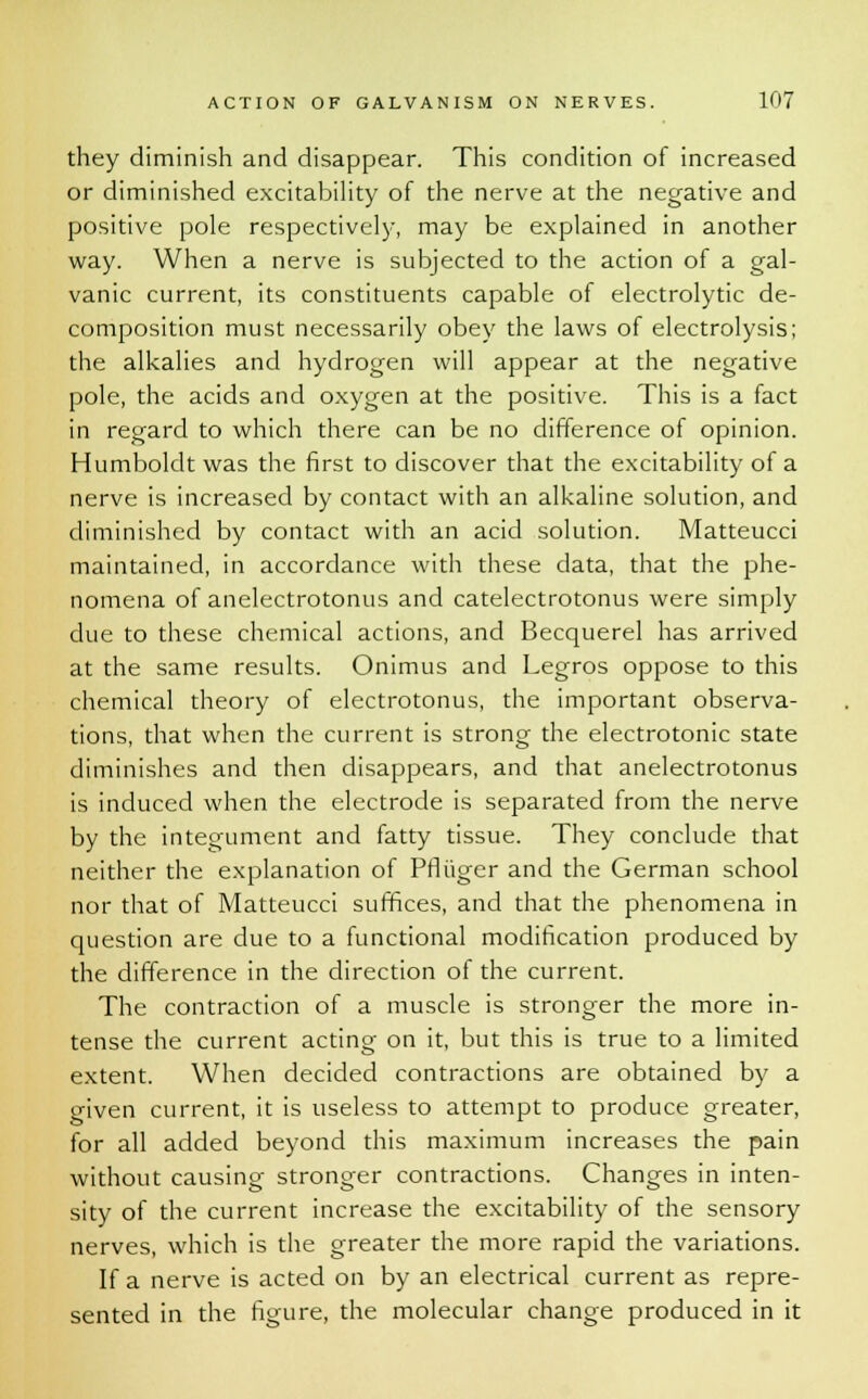 they diminish and disappear. This condition of increased or diminished excitability of the nerve at the negative and positive pole respectively, may be explained in another way. When a nerve is subjected to the action of a gal- vanic current, its constituents capable of electrolytic de- composition must necessarily obey the laws of electrolysis; the alkalies and hydrogen will appear at the negative pole, the acids and oxygen at the positive. This is a fact in regard to which there can be no difference of opinion. Humboldt was the first to discover that the excitability of a nerve is increased by contact with an alkaline solution, and diminished by contact with an acid solution. Matteucci maintained, in accordance with these data, that the phe- nomena of anelectrotonus and catelectrotonus were simply due to these chemical actions, and Becquerel has arrived at the same results. Onimus and Legros oppose to this chemical theory of electrotonus, the important observa- tions, that when the current is strong the electrotonic state diminishes and then disappears, and that anelectrotonus is induced when the electrode is separated from the nerve by the integument and fatty tissue. They conclude that neither the explanation of Pfliiger and the German school nor that of Matteucci suffices, and that the phenomena in question are due to a functional modification produced by the difference in the direction of the current. The contraction of a muscle is stronger the more in- tense the current acting on it, but this is true to a limited extent. When decided contractions are obtained by a given current, it is useless to attempt to produce greater, for all added beyond this maximum increases the pain without causing stronger contractions. Changes in inten- sity of the current increase the excitability of the sensory nerves, which is the greater the more rapid the variations. If a nerve is acted on by an electrical current as repre- sented in the figure, the molecular change produced in it