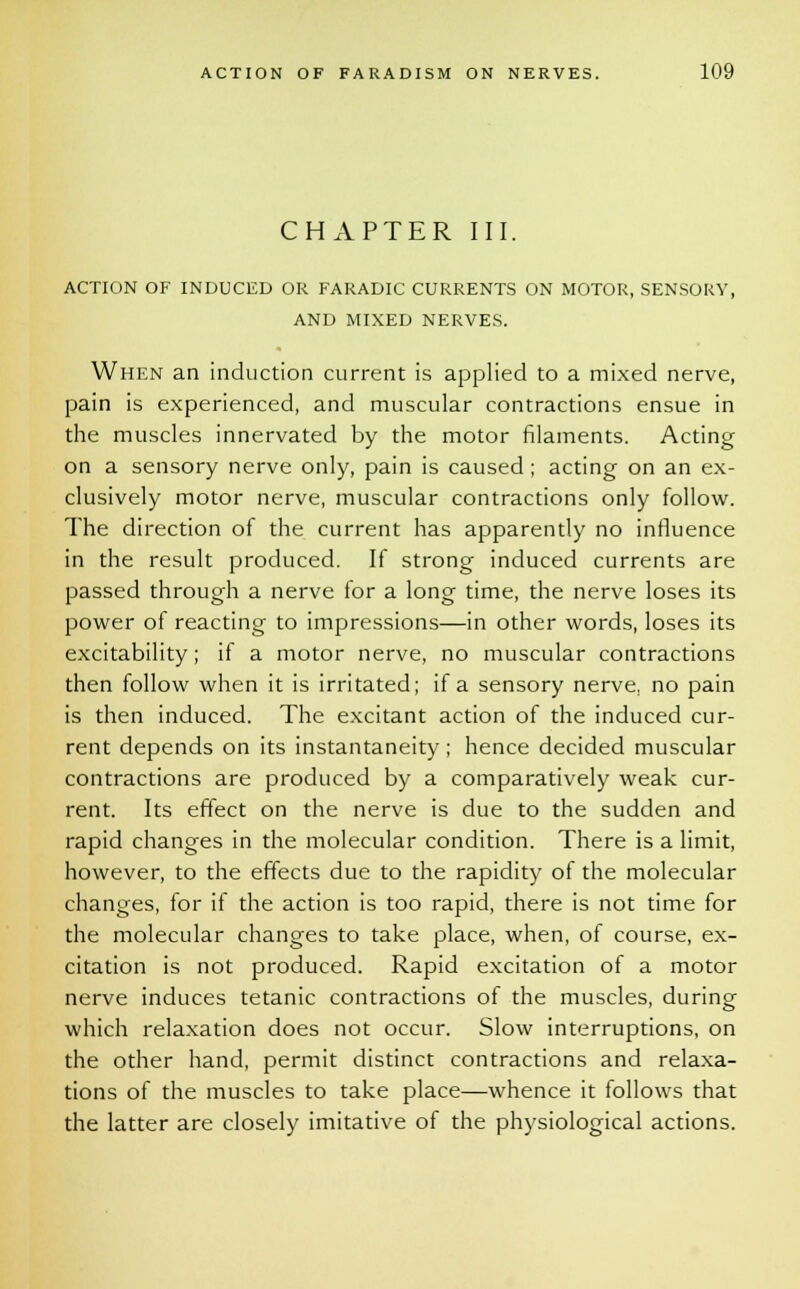 CHAPTER III. ACTION OF INDUCED OR FARADIC CURRENTS ON MOTOR, SENSORY, AND MIXED NERVES. When an induction current is applied to a mixed nerve, pain is experienced, and muscular contractions ensue in the muscles innervated by the motor filaments. Acting on a sensory nerve only, pain is caused; acting on an ex- clusively motor nerve, muscular contractions only follow. The direction of the current has apparently no influence in the result produced. If strong induced currents are passed through a nerve for a long time, the nerve loses its power of reacting to impressions—in other words, loses its excitability; if a motor nerve, no muscular contractions then follow when it is irritated; if a sensory nerve, no pain is then induced. The excitant action of the induced cur- rent depends on its instantaneity; hence decided muscular contractions are produced by a comparatively weak cur- rent. Its effect on the nerve is due to the sudden and rapid changes in the molecular condition. There is a limit, however, to the effects due to the rapidity of the molecular changes, for if the action is too rapid, there is not time for the molecular changes to take place, when, of course, ex- citation is not produced. Rapid excitation of a motor nerve induces tetanic contractions of the muscles, during which relaxation does not occur. Slow interruptions, on the other hand, permit distinct contractions and relaxa- tions of the muscles to take place—whence it follows that the latter are closely imitative of the physiological actions.