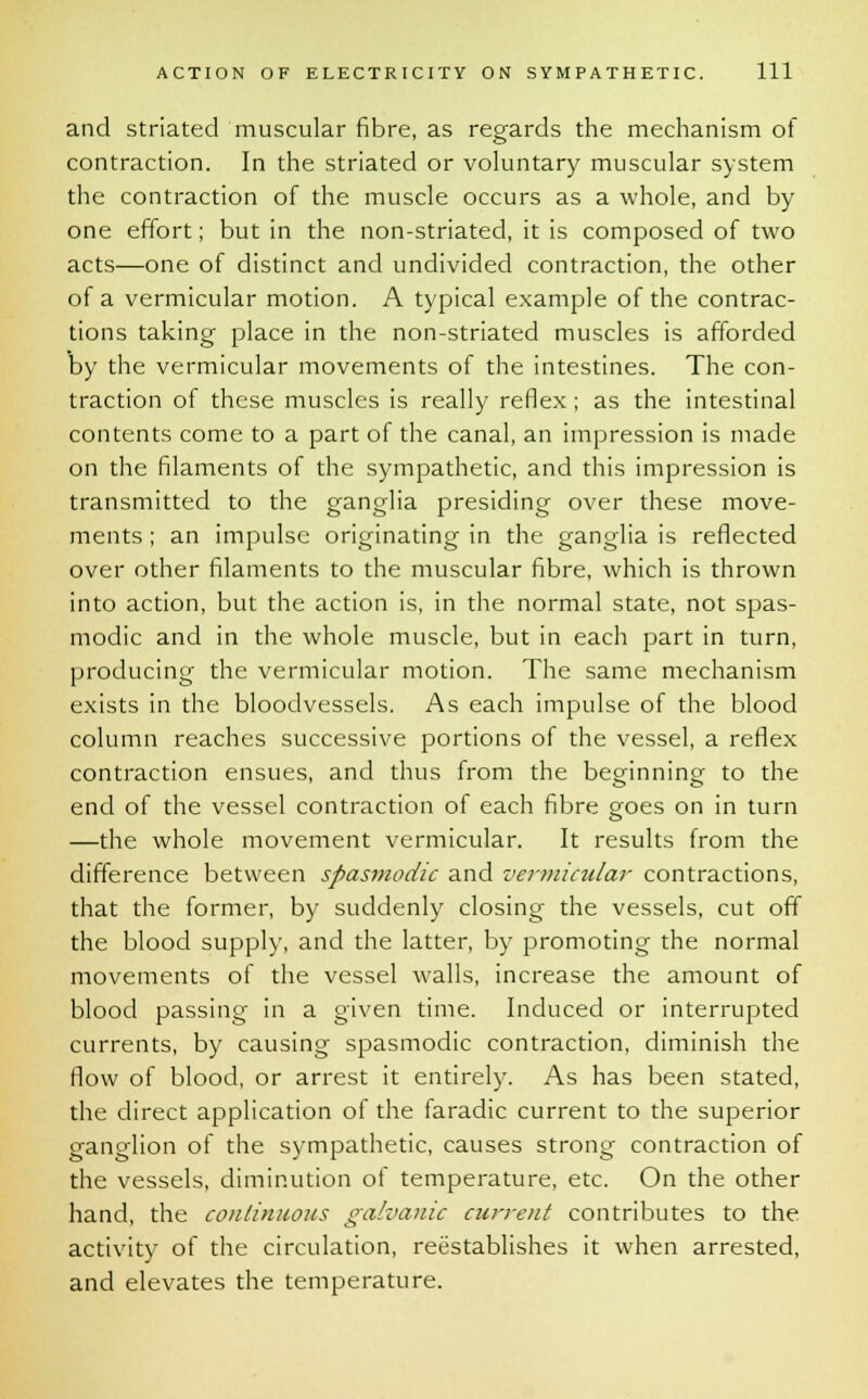 and striated muscular fibre, as regards the mechanism of contraction. In the striated or voluntary muscular system the contraction of the muscle occurs as a whole, and by one effort; but in the non-striated, it is composed of two acts—one of distinct and undivided contraction, the other of a vermicular motion. A typical example of the contrac- tions taking place in the non-striated muscles is afforded by the vermicular movements of the intestines. The con- traction of these muscles is really reflex; as the intestinal contents come to a part of the canal, an impression is made on the filaments of the sympathetic, and this impression is transmitted to the ganglia presiding over these move- ments ; an impulse originating in the ganglia is reflected over other filaments to the muscular fibre, which is thrown into action, but the action is, in the normal state, not spas- modic and in the whole muscle, but in each part in turn, producing the vermicular motion. The same mechanism exists in the bloodvessels. As each impulse of the blood column reaches successive portions of the vessel, a reflex contraction ensues, and thus from the beginning to the end of the vessel contraction of each fibre goes on in turn —the whole movement vermicular. It results from the difference between spasmodic and vermicular contractions, that the former, by suddenly closing the vessels, cut off the blood supply, and the latter, by promoting the normal movements of the vessel walls, increase the amount of blood passing in a given time. Induced or interrupted currents, by causing spasmodic contraction, diminish the flow of blood, or arrest it entirely. As has been stated, the direct application of the faradic current to the superior ganglion of the sympathetic, causes strong contraction of the vessels, diminution of temperature, etc. On the other hand, the continuous galvanic current contributes to the activity of the circulation, reestablishes it when arrested, and elevates the temperature.