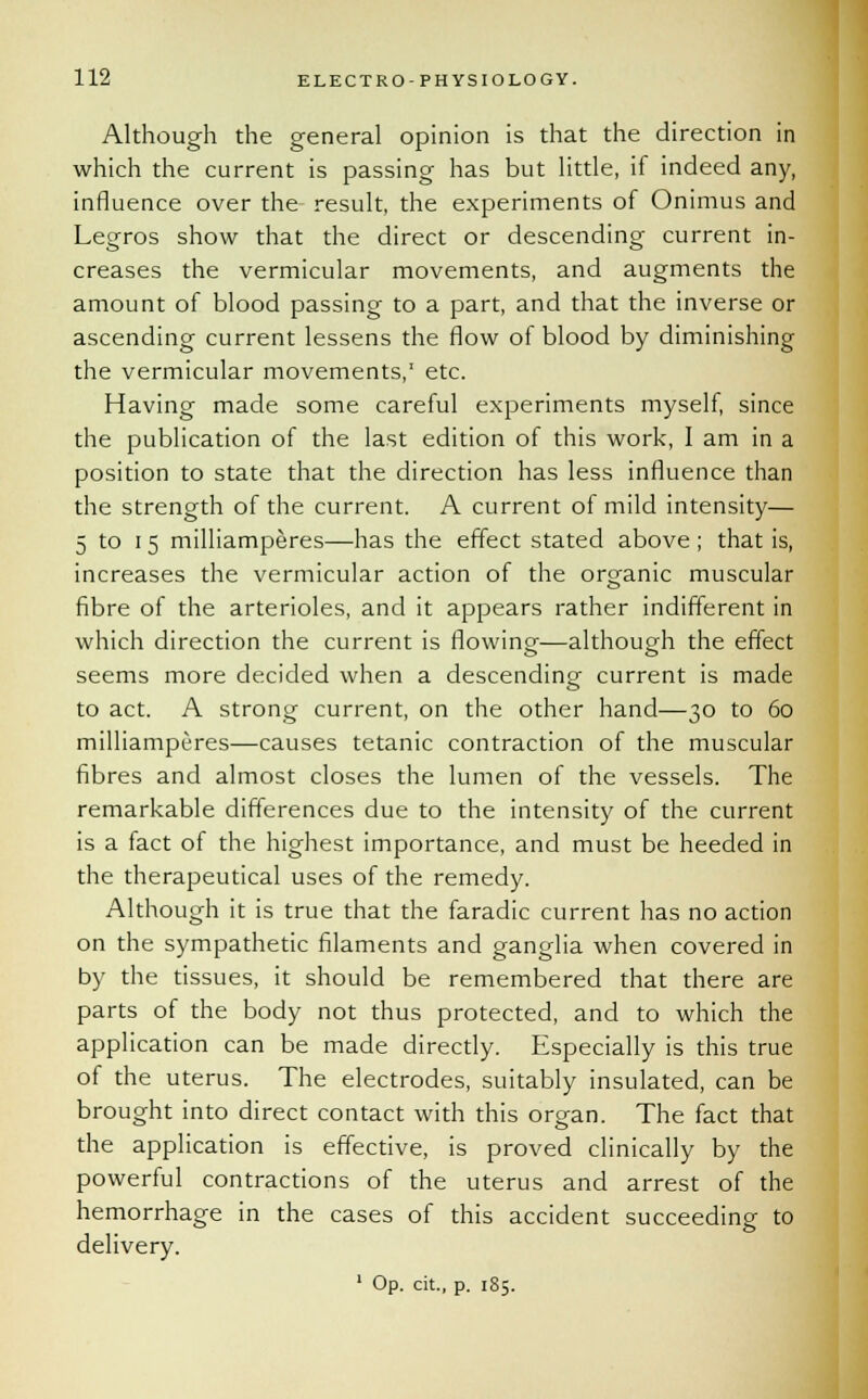 Although the general opinion is that the direction in which the current is passing has but little, if indeed any, influence over the result, the experiments of Onimus and Legros show that the direct or descending current in- creases the vermicular movements, and augments the amount of blood passing to a part, and that the inverse or ascending current lessens the flow of blood by diminishing the vermicular movements,1 etc. Having made some careful experiments myself, since the publication of the last edition of this work, I am in a position to state that the direction has less influence than the strength of the current. A current of mild intensity— 5 to i 5 milliamperes—has the effect stated above ; that is, increases the vermicular action of the organic muscular fibre of the arterioles, and it appears rather indifferent in which direction the current is flowing—although the effect seems more decided when a descending current is made to act. A strong current, on the other hand—30 to 60 milliamperes—causes tetanic contraction of the muscular fibres and almost closes the lumen of the vessels. The remarkable differences due to the intensity of the current is a fact of the highest importance, and must be heeded in the therapeutical uses of the remedy. Although it is true that the faradic current has no action on the sympathetic filaments and ganglia when covered in by the tissues, it should be remembered that there are parts of the body not thus protected, and to which the application can be made directly. Especially is this true of the uterus. The electrodes, suitably insulated, can be brought into direct contact with this organ. The fact that the application is effective, is proved clinically by the powerful contractions of the uterus and arrest of the hemorrhage in the cases of this accident succeeding to delivery. 1 Op. cit., p. 185.