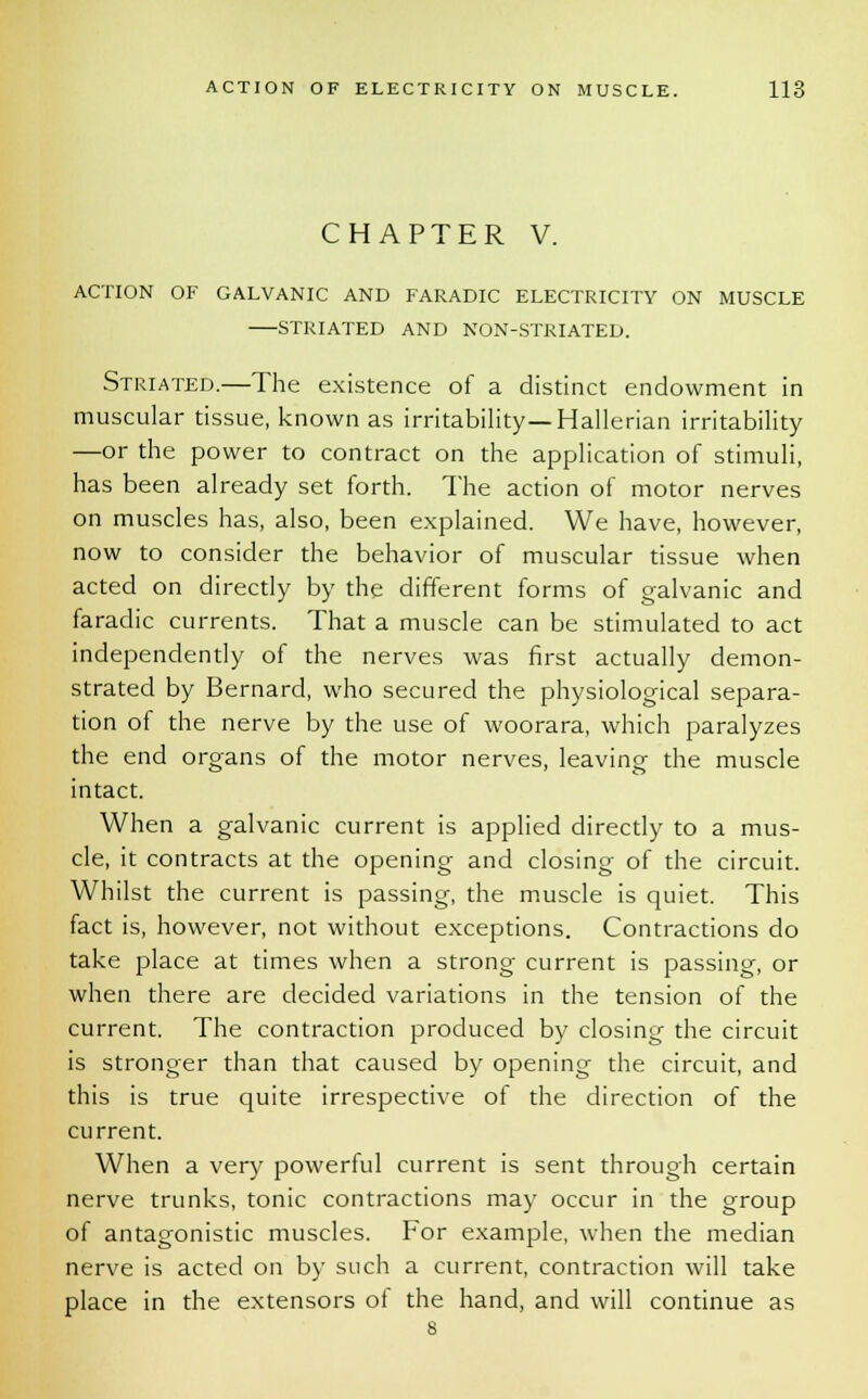 CHAPTER V. ACTION OF GALVANIC AND FARADIC ELECTRICITY ON MUSCLE STRIATED AND NON-STRIATED. Striated.—The existence of a distinct endowment in muscular tissue, known as irritability—Hallerian irritability —or the power to contract on the application of stimuli, has been already set forth. The action of motor nerves on muscles has, also, been explained. We have, however, now to consider the behavior of muscular tissue when acted on directly by the different forms of galvanic and faradic currents. That a muscle can be stimulated to act independently of the nerves was first actually demon- strated by Bernard, who secured the physiological separa- tion of the nerve by the use of woorara, which paralyzes the end organs of the motor nerves, leaving the muscle intact. When a galvanic current is applied directly to a mus- cle, it contracts at the opening and closing of the circuit. Whilst the current is passing, the muscle is quiet. This fact is, however, not without exceptions. Contractions do take place at times when a strong current is passing, or when there are decided variations in the tension of the current. The contraction produced by closing the circuit is stronger than that caused by opening the circuit, and this is true quite irrespective of the direction of the current. When a very powerful current is sent through certain nerve trunks, tonic contractions may occur in the group of antagonistic muscles. For example, when the median nerve is acted on by such a current, contraction will take place in the extensors oi the hand, and will continue as