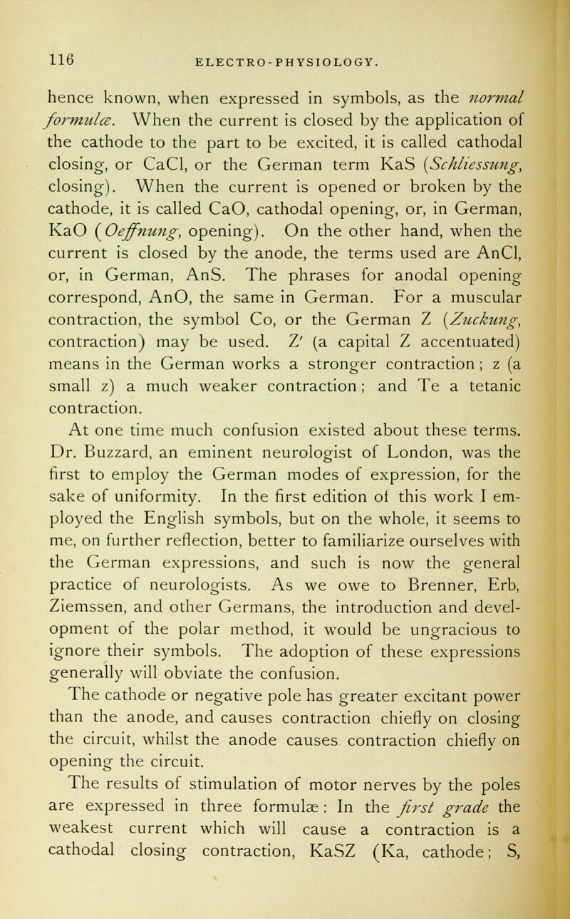 hence known, when expressed in symbols, as the normal formula. When the current is closed by the application of the cathode to the part to be excited, it is called cathodal closing, or CaCl, or the German term KaS (Schliessung, closing). When the current is opened or broken by the cathode, it is called CaO, cathodal opening, or, in German, KaO {^Oeffnung, opening). On the other hand, when the current is closed by the anode, the terms used are AnCl, or, in German, AnS. The phrases for anodal opening correspond, AnO, the same in German. For a muscular contraction, the symbol Co, or the German Z (Ziickung, contraction) may be used. Z' (a capital Z accentuated) means in the German works a stronger contraction ; z (a small z) a much weaker contraction ; and Te a tetanic contraction. At one time much confusion existed about these terms. Dr. Buzzard, an eminent neurologist of London, was the first to employ the German modes of expression, for the sake of uniformity. In the first edition of this work I em- ployed the English symbols, but on the whole, it seems to me, on further reflection, better to familiarize ourselves with the German expressions, and such is now the general practice of neurologists. As we owe to Brenner, Erb, Ziemssen, and other Germans, the introduction and devel- opment of the polar method, it would be ungracious to ignore their symbols. The adoption of these expressions generally will obviate the confusion. The cathode or negative pole has greater excitant power than the anode, and causes contraction chiefly on closing the circuit, whilst the anode causes contraction chiefly on opening the circuit. The results of stimulation of motor nerves by the poles are expressed in three formulae : In the first grade the weakest current which will cause a contraction is a cathodal closing contraction, KaSZ (Ka, cathode; S,