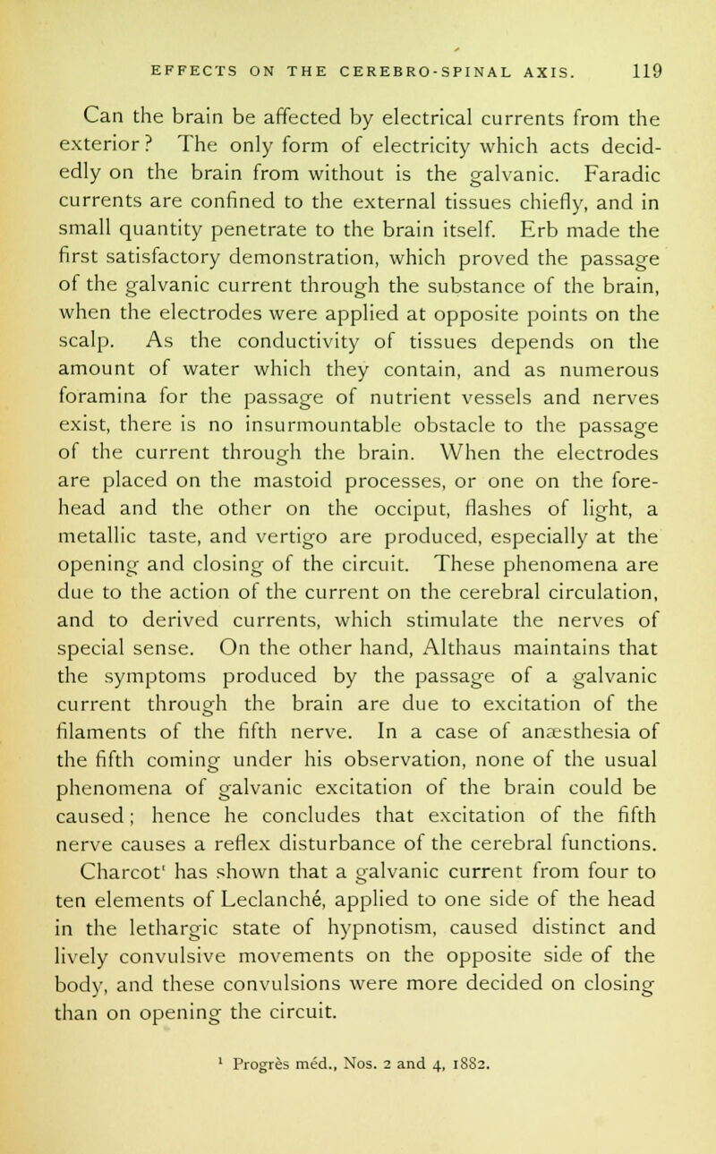 Can the brain be affected by electrical currents from the exterior ? The only form of electricity which acts decid- edly on the brain from without is the galvanic. Faradic currents are confined to the external tissues chiefly, and in small quantity penetrate to the brain itself. Erb made the first satisfactory demonstration, which proved the passage of the galvanic current through the substance of the brain, when the electrodes were applied at opposite points on the scalp. As the conductivity of tissues depends on the amount of water which they contain, and as numerous foramina for the passage of nutrient vessels and nerves exist, there is no insurmountable obstacle to the passage of the current through the brain. When the electrodes are placed on the mastoid processes, or one on the fore- head and the other on the occiput, flashes of light, a metallic taste, and vertigo are produced, especially at the opening and closing of the circuit. These phenomena are due to the action of the current on the cerebral circulation, and to derived currents, which stimulate the nerves of special sense. On the other hand, Althaus maintains that the symptoms produced by the passage of a galvanic current through the brain are due to excitation of the filaments of the fifth nerve. In a case of anaesthesia of the fifth coming under his observation, none of the usual phenomena of galvanic excitation of the brain could be caused; hence he concludes that excitation of the fifth nerve causes a reflex disturbance of the cerebral functions. Charcot' has shown that a galvanic current from four to ten elements of Leclanche, applied to one side of the head in the lethargic state of hypnotism, caused distinct and lively convulsive movements on the opposite side of the body, and these convulsions were more decided on closing than on opening the circuit. 1 Progres med., Nos. 2 and 4, 1882.