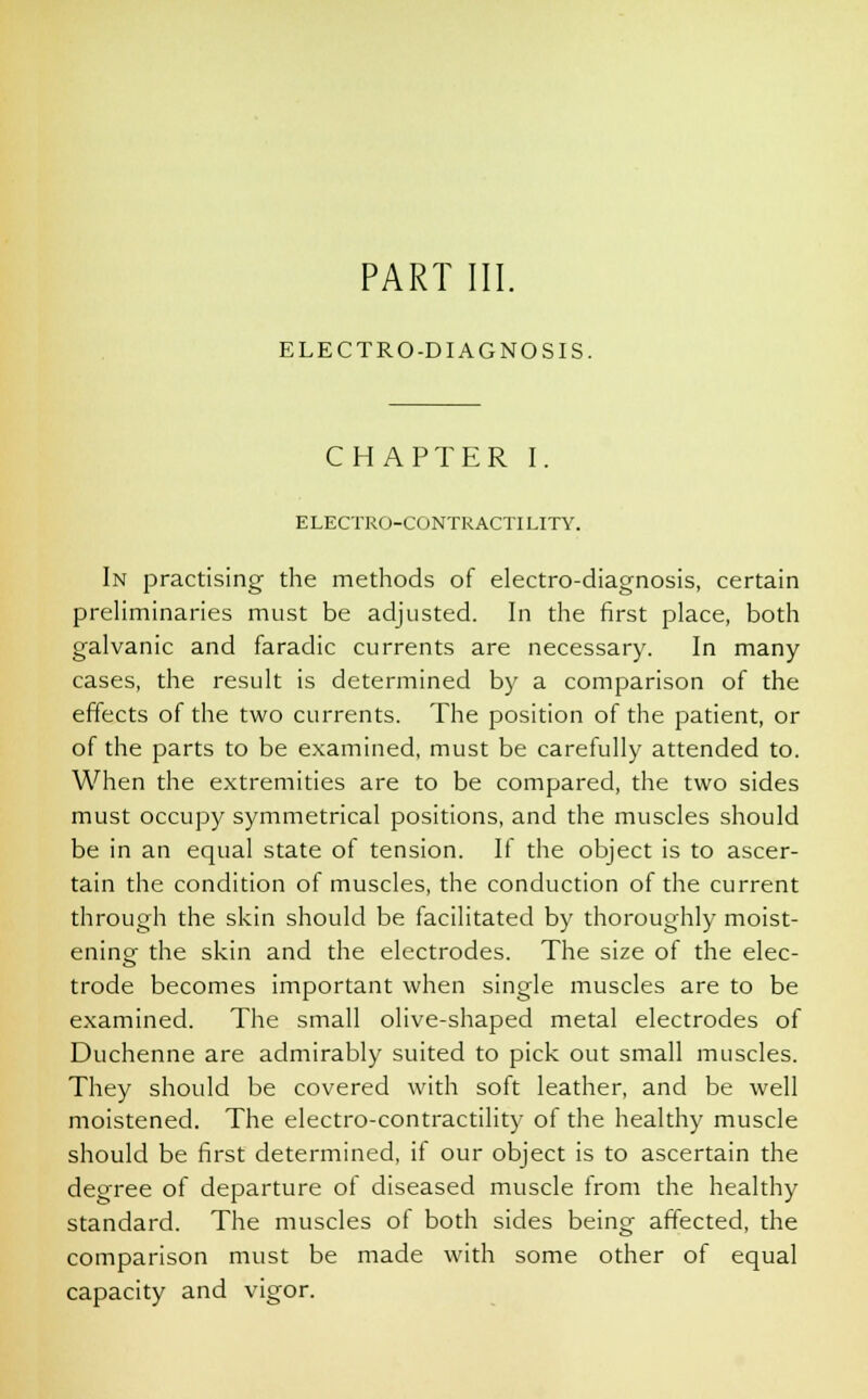 PART III. ELECTRO-DIAGNOSIS. CHAPTER I ELECTRO-CONTRACTILITY. In practising the methods of electro-diagnosis, certain preliminaries must be adjusted. In the first place, both galvanic and faradic currents are necessary. In many cases, the result is determined by a comparison of the effects of the two currents. The position of the patient, or of the parts to be examined, must be carefully attended to. When the extremities are to be compared, the two sides must occupy symmetrical positions, and the muscles should be in an equal state of tension. If the object is to ascer- tain the condition of muscles, the conduction of the current through the skin should be facilitated by thoroughly moist- ening the skin and the electrodes. The size of the elec- trode becomes important when single muscles are to be examined. The small olive-shaped metal electrodes of Duchenne are admirably suited to pick out small muscles. They should be covered with soft leather, and be well moistened. The electro-contractility of the healthy muscle should be first determined, if our object is to ascertain the degree of departure of diseased muscle from the healthy standard. The muscles of both sides being affected, the comparison must be made with some other of equal capacity and vigor.