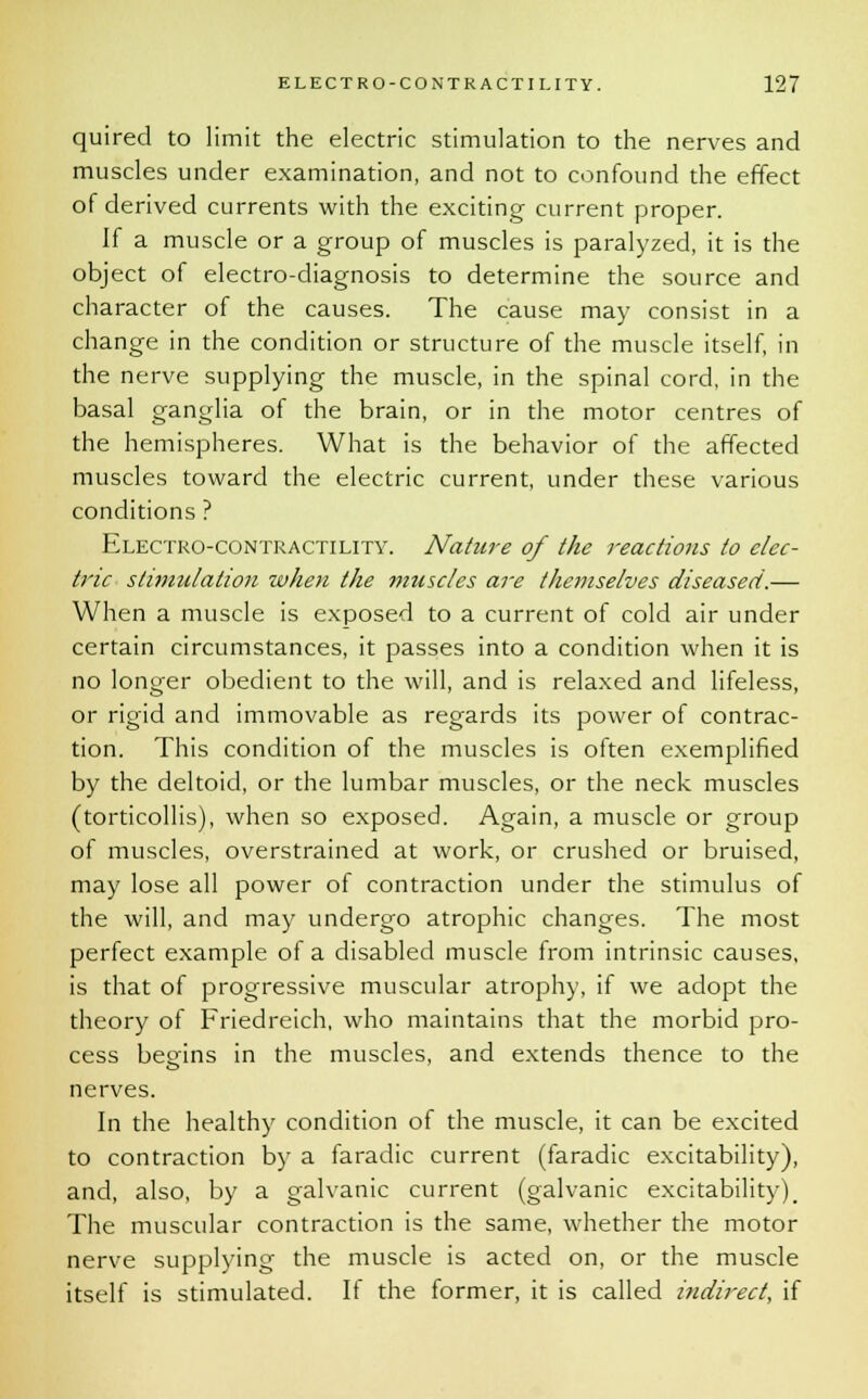 quired to limit the electric stimulation to the nerves and muscles under examination, and not to confound the effect of derived currents with the exciting current proper. If a muscle or a group of muscles is paralyzed, it is the object of electro-diagnosis to determine the source and character of the causes. The cause may consist in a change in the condition or structure of the muscle itself, in the nerve supplying the muscle, in the spinal cord, in the basal ganglia of the brain, or in the motor centres of the hemispheres. What is the behavior of the affected muscles toward the electric current, under these various conditions ? Electro-contractility. Nature of the reactions to elec- tric stimulation when the muscles are themselves diseased.— When a muscle is exposed to a current of cold air under certain circumstances, it passes into a condition when it is no longer obedient to the will, and is relaxed and lifeless, or rigid and immovable as regards its power of contrac- tion. This condition of the muscles is often exemplified by the deltoid, or the lumbar muscles, or the neck muscles (torticollis), when so exposed. Again, a muscle or group of muscles, overstrained at work, or crushed or bruised, may lose all power of contraction under the stimulus of the will, and may undergo atrophic changes. The most perfect example of a disabled muscle from intrinsic causes, is that of progressive muscular atrophy, if we adopt the theory of Friedreich, who maintains that the morbid pro- cess begins in the muscles, and extends thence to the nerves. In the healthy condition of the muscle, it can be excited to contraction by a faradic current (faradic excitability), and, also, by a galvanic current (galvanic excitability). The muscular contraction is the same, whether the motor nerve supplying the muscle is acted on, or the muscle itself is stimulated. If the former, it is called indirect, if