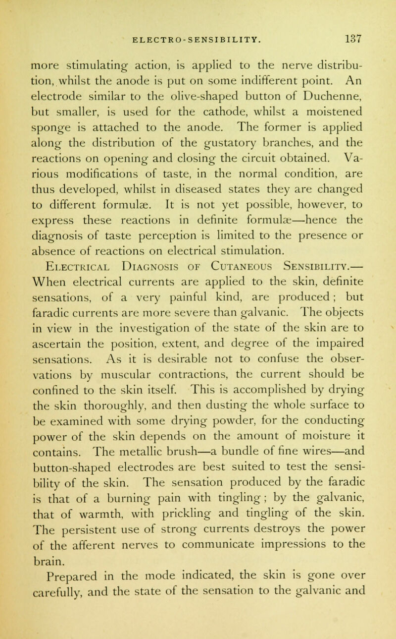 more stimulating action, is applied to the nerve distribu- tion, whilst the anode is put on some indifferent point. An electrode similar to the olive-shaped button of Duchenne, but smaller, is used for the cathode, whilst a moistened sponge is attached to the anode. The former is applied along the distribution of the gustatory branches, and the reactions on opening and closing the circuit obtained. Va- rious modifications of taste, in the normal condition, are thus developed, whilst in diseased states they are changed to different formulae. It is not yet possible, however, to express these reactions in definite formula:—hence the diagnosis of taste perception is limited to the presence or absence of reactions on electrical stimulation. Electrical Diagnosis of Cutaneous Sensibility.— When electrical currents are applied to the skin, definite sensations, of a very painful kind, are produced ; but faradic currents are more severe than galvanic. The objects in view in the investigation of the state of the skin are to ascertain the position, extent, and degree of the impaired sensations. As it is desirable not to confuse the obser- vations by muscular contractions, the current should be confined to the skin itself. This is accomplished by drying the skin thoroughly, and then dusting the whole surface to be examined with some drying powder, for the conducting power of the skin depends on the amount of moisture it contains. The metallic brush—a bundle of fine wires—and button-shaped electrodes are best suited to test the sensi- bility of the skin. The sensation produced by the faradic is that of a burning pain with tingling ; by the galvanic, that of warmth, with prickling and tingling of the skin. The persistent use of strong currents destroys the power of the afferent nerves to communicate impressions to the brain. Prepared in the mode indicated, the skin is gone over carefully, and the state of the sensation to the galvanic and