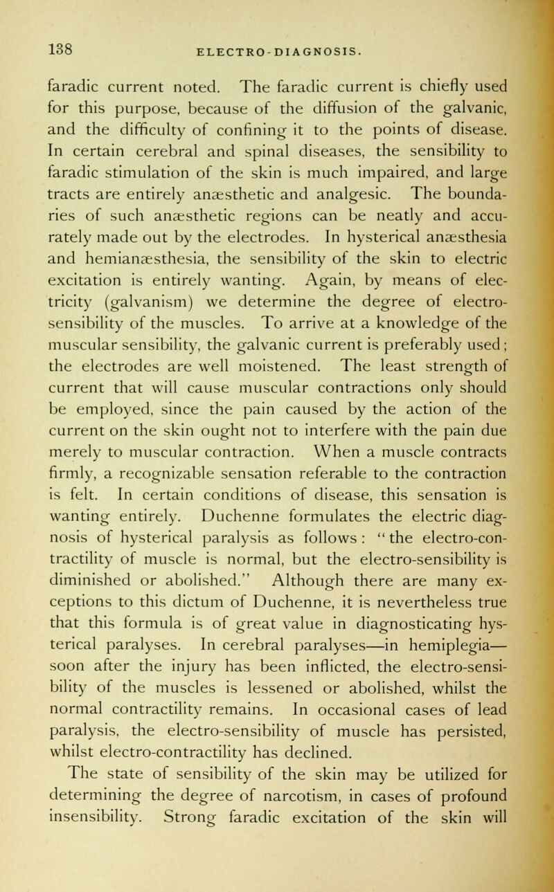 faradic current noted. The faradic current is chiefly used for this purpose, because of the diffusion of the galvanic, and the difficulty of confining it to the points of disease. In certain cerebral and spinal diseases, the sensibility to taradic stimulation of the skin is much impaired, and large tracts are entirely anaesthetic and analgesic. The bounda- ries of such anaesthetic regions can be neatly and accu- rately made out by the electrodes. In hysterical anaesthesia and hemianaesthesia, the sensibility of the skin to electric excitation is entirely wanting. Again, by means of elec- tricity (galvanism) we determine the degree of electro- sensibility of the muscles. To arrive at a knowledge of the muscular sensibility, the galvanic current is preferably used; the electrodes are well moistened. The least strength of current that will cause muscular contractions only should be employed, since the pain caused by the action of the current on the skin ought not to interfere with the pain due merely to muscular contraction. When a muscle contracts firmly, a recognizable sensation referable to the contraction is felt. In certain conditions of disease, this sensation is wanting entirely. Duchenne formulates the electric diag- nosis of hysterical paralysis as follows: the electro-con- tractility of muscle is normal, but the electro-sensibility is diminished or abolished. Although there are many ex- ceptions to this dictum of Duchenne, it is nevertheless true that this formula is of great value in diagnosticating hys- terical paralyses. In cerebral paralyses—in hemiplegia— soon after the injury has been inflicted, the electro-sensi- bility of the muscles is lessened or abolished, whilst the normal contractility remains. In occasional cases of lead paralysis, the electro-sensibility of muscle has persisted, whilst electro-contractility has declined. The state of sensibility of the skin may be utilized for determining the degree of narcotism, in cases of profound insensibility. Strong faradic excitation of the skin will