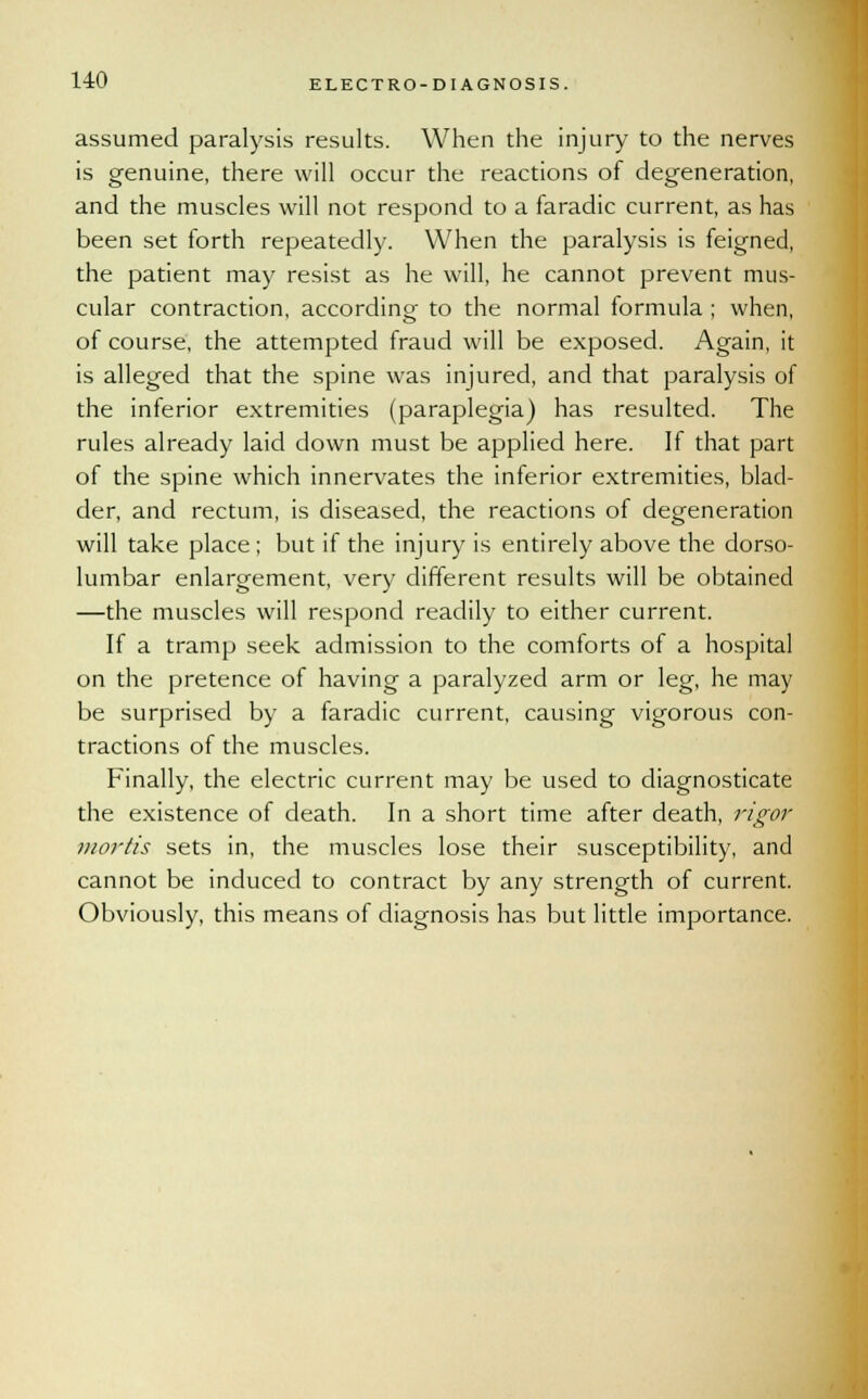 assumed paralysis results. When the injury to the nerves is genuine, there will occur the reactions of degeneration, and the muscles will not respond to a faradic current, as has been set forth repeatedly. When the paralysis is feigned, the patient may resist as he will, he cannot prevent mus- cular contraction, according to the normal formula ; when, of course, the attempted fraud will be exposed. Again, it is alleged that the spine was injured, and that paralysis of the inferior extremities (paraplegia) has resulted. The rules already laid down must be applied here. If that part of the spine which innervates the inferior extremities, blad- der, and rectum, is diseased, the reactions of degeneration will take place ; but if the injury is entirely above the dorso- lumbar enlargement, very different results will be obtained —the muscles will respond readily to either current. If a tramp seek admission to the comforts of a hospital on the pretence of having a paralyzed arm or leg, he may be surprised by a faradic current, causing vigorous con- tractions of the muscles. Finally, the electric current may be used to diagnosticate the existence of death. In a short time after death, rigor mortis sets in, the muscles lose their susceptibility, and cannot be induced to contract by any strength of current. Obviously, this means of diagnosis has but little importance.