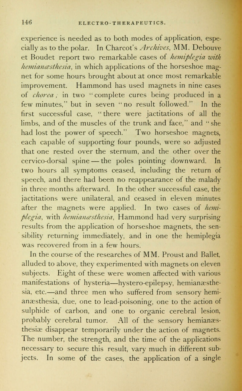 experience is needed as to both modes of application, espe- cially as to the polar. In Charcot's Archives, MM. Debouve et Boudet report two remarkable cases of hemiplegia with hemiancesthesia, in which applications of the horseshoe mag- net for some hours brought about at once most remarkable improvement. Hammond has used magnets in nine cases of chorea, in two complete cures being produced in a few minutes, but in seven no result followed. In the first successful case, there were jactitations of all the limbs, and of the muscles of the trunk and face, and she had lost the power of speech. Two horseshoe magnets, each capable of supporting four pounds, were so adjusted that one rested over the sternum, and the other over the cervico-dorsal spine — the poles pointing downward. In two hours all symptoms ceased, including the return of speech, and there had been no reappearance of the malady in three months afterward. In the other successful case, the jactitations were unilateral, and ceased in eleven minutes after the magnets were applied. In two cases of hemi- plegia, with hemiancesthesia, Hammond had very surprising results from the application of horseshoe magnets, the sen- sibility returning immediately, and in one the hemiplegia was recovered from in a few hours. In the course of the researches of MM. Proust and Ballet, alluded to above, they experimented with magnets on eleven subjects. Eight of these were women affected with various manifestations of hysteria—hystero-epilepsy, hemianesthe- sia, etc.—and three men who suffered from sensory hemi- ansesthesia, due, one to lead-poisoning, one to the action of sulphide of carbon, and one to organic cerebral lesion, probably cerebral tumor. All of the sensory hemianaes- thesiae disappear temporarily under the action of magnets. The number, the strength, and the time of the applications necessary to secure this result, vary much in different sub- jects. In some of the cases, the application of a single