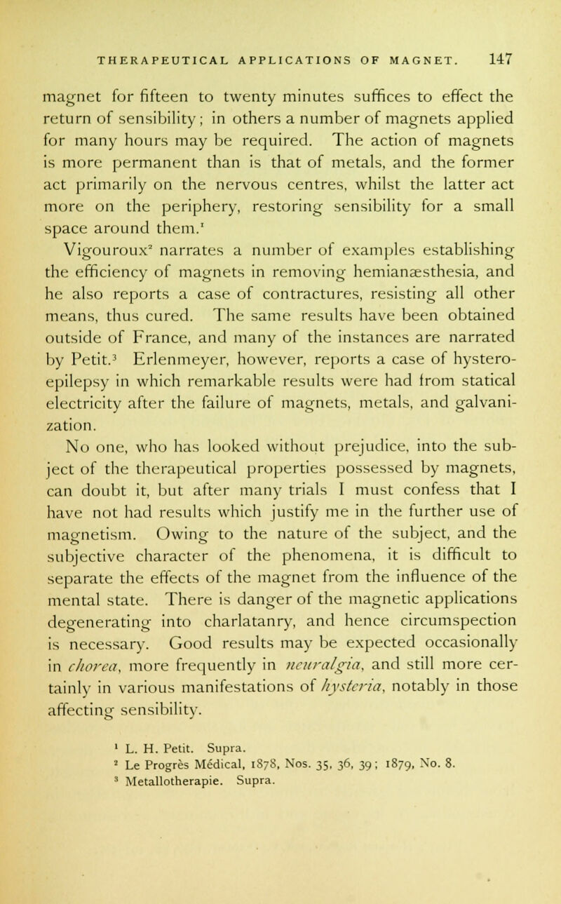 magnet for fifteen to twenty minutes suffices to effect the return of sensibility; in others a number of magnets applied for many hours may be required. The action of magnets is more permanent than is that of metals, and the former act primarily on the nervous centres, whilst the latter act more on the periphery, restoring sensibility for a small space around them.1 Vigouroux2 narrates a number of examples establishing the efficiency of magnets in removing hemianesthesia, and he also reports a case of contractures, resisting all other means, thus cured. The same results have been obtained outside of France, and many of the instances are narrated by Petit.3 Erlenmeyer, however, reports a case of hystero- epilepsy in which remarkable results were had from statical electricity after the failure of magnets, metals, and galvani- zation. No one, who has looked without prejudice, into the sub- ject of the therapeutical properties possessed by magnets, can doubt it, but after many trials I must confess that I have not had results which justify me in the further use of magnetism. Owing to the nature of the subject, and the subjective character of the phenomena, it is difficult to separate the effects of the magnet from the influence of the mental state. There is danger of the magnetic applications degenerating into charlatanry, and hence circumspection is necessary. Good results may be expected occasionally in chorea, more frequently in neuralgia, and still more cer- tainly in various manifestations of hysteria, notably in those affecting sensibility. 1 L. H. Petit. Supra. 2 Le Progres Medical, 187S, Nos. 35, 36, 39; 1879, No. 8. 3 Metallotherapie. Supra.