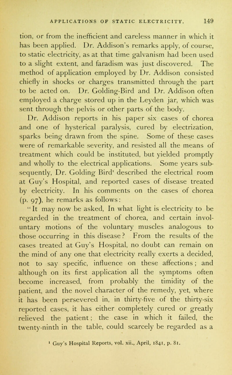 tion, or from the inefficient and careless manner in which it has been applied. Dr. Addison's remarks apply, of course, to static electricity, as at that time galvanism had been used to a slight extent, and faradism was just discovered. The method of application employed by Dr. Addison consisted chiefly in shocks or charges transmitted through the part to be acted on. Dr. Golding-Bird and Dr. Addison often employed a charge stored up in the Leyden jar, which was sent through the pelvis or other parts of the body. Dr. Addison reports in his paper six cases of chorea and one of hysterical paralysis, cured by electrization, sparks being drawn from the spine. Some of these cases were of remarkable severity, and resisted all the means of treatment which could be instituted, but yielded promptly and wholly to the electrical applications. Some years sub- sequently, Dr. Golding Bird1 described the electrical room at Guy's Hospital, and reported cases of disease treated by electricity. In his comments on the cases of chorea (p. 97), he remarks as follows: It may now be asked, In what light is electricity to be regarded in the treatment of chorea, and certain invol- untary motions of the voluntary muscles analogous to those occurring jn this disease ? From the results of the cases treated at Guy's Hospital, no doubt can remain on the mind of any one that electricity really exerts a decided, not to say specific, influence on these affections ; and although on its first application all the symptoms often become increased, from probably the timidity of the patient, and the novel character of the remedy, yet, where it has been persevered in, in thirty-five of the thirty-six reported cases, it has either completely cured or greatly relieved the patient; the case in which it failed, the twenty-ninth in the table, could scarcely be regarded as a