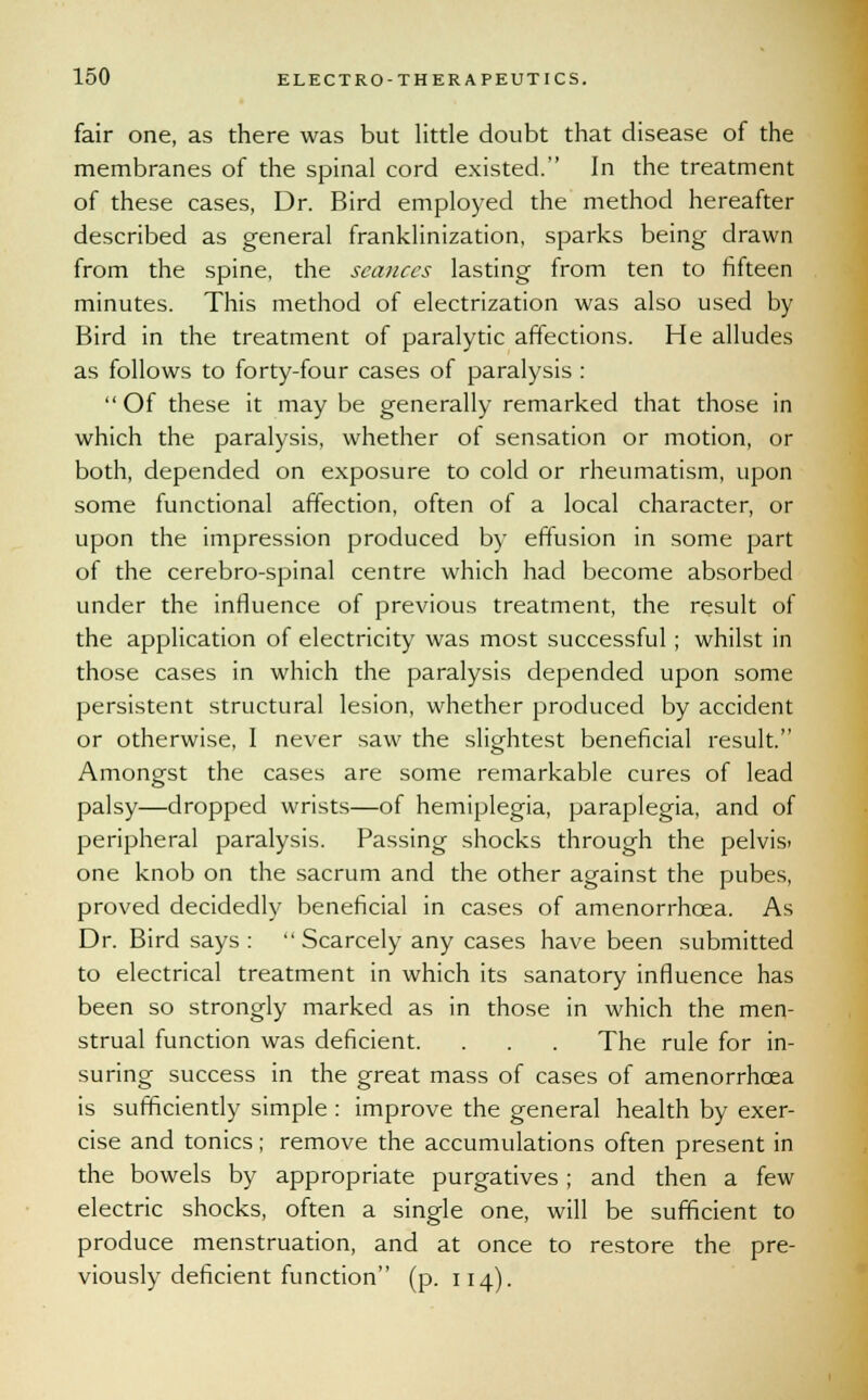 fair one, as there was but little doubt that disease of the membranes of the spinal cord existed. In the treatment of these cases, Dr. Bird employed the method hereafter described as general franklinization, sparks being drawn from the spine, the seances lasting from ten to fifteen minutes. This method of electrization was also used by Bird in the treatment of paralytic affections. He alludes as follows to forty-four cases of paralysis :  Of these it may be generally remarked that those in which the paralysis, whether of sensation or motion, or both, depended on exposure to cold or rheumatism, upon some functional affection, often of a local character, or upon the impression produced by effusion in some part of the cerebro-spinal centre which had become absorbed under the influence of previous treatment, the result of the application of electricity was most successful ; whilst in those cases in which the paralysis depended upon some persistent structural lesion, whether produced by accident or otherwise, I never saw the slightest beneficial result. Amongst the cases are some remarkable cures of lead palsy—dropped wrists—of hemiplegia, paraplegia, and of peripheral paralysis. Passing shocks through the pelvis. one knob on the sacrum and the other against the pubes, proved decidedly beneficial in cases of amenorrhcea. As Dr. Bird says :  Scarcely any cases have been submitted to electrical treatment in which its sanatory influence has been so strongly marked as in those in which the men- strual function was deficient. . . . The rule for in- suring success in the great mass of cases of amenorrhcea is sufficiently simple : improve the general health by exer- cise and tonics; remove the accumulations often present in the bowels by appropriate purgatives; and then a few electric shocks, often a single one, will be sufficient to produce menstruation, and at once to restore the pre- viously deficient function (p. 114).