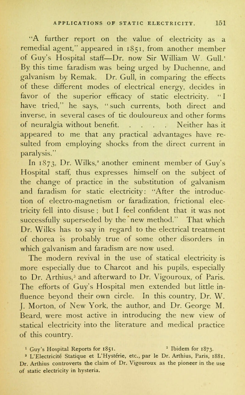 A further report on the value of electricity as a remedial agent, appeared in 1851, from another member of Guy's Hospital staff—Dr. now Sir William W Gull.1 By this time faradism was being urged by Duchenne, and galvanism by Remak. Dr. Gull, in comparing the effects of these different modes of electrical energy, decides in favor of the superior efficacy of static electricity. I have tried, he says, such currents, both direct and inverse, in several cases of tic douloureux and other forms of neuralgia without benefit Neither has it appeared to me that any practical advantages have re- sulted from employing shocks from the direct current in paralysis. In 1873, Dr. Wilks,2 another eminent member of Guy's Hospital staff, thus expresses himself on the subject of the change of practice in the substitution of galvanism and faradism for static electricity: After the introduc- tion of electro-magnetism or faradization, (fictional elec- tricity fell into disuse ; but I feel confident that it was not successfully superseded by the new method. That which Dr. Wilks has to say in regard to the electrical treatment of chorea is probably true of some other disorders in which galvanism and faradism are now used. The modern revival in the use of statical electricity is more especially due to Charcot and his pupils, especially to Dr. Arthius,3 and afterward to Dr. Vigouroux, of Paris. The efforts of Guy's Hospital men extended but little in- fluence beyond their own circle. In this country, Dr. W. f. Morton, of New York, the author, and Dr. George M. Beard, were most active in introducing the new view of statical electricity into the literature and medical practice of this country. 1 Guy's Hospital Reports for 1851. 2 Ibidem for 1873. 3 L'Electricite Statique et L'HysteVie, etc., par le Dr. Arthius, Paris, 1881. Dr. Arthius controverts the claim of Dr. Vigouroux as the pioneer in the use of static electricity in hysteria.