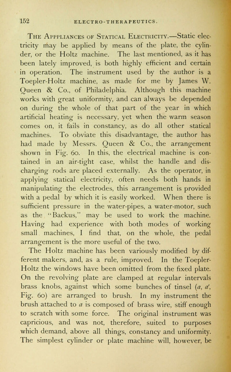 The Apppliances of Statical Electricity.—Static elec- tricity may be applied by means of the plate, the cylin- der, or the Holtz machine. The last mentioned, as it has been lately improved, is both highly efficient and certain in operation. The instrument used by the author is a Toepler-Holtz machine, as made for me by James W. Queen & Co., of Philadelphia. Although this machine works with great uniformity, and can always be depended on during the whole of that part of the year in which artificial heating is necessary, yet when the warm season comes on, it fails in constancy, as do all other statical machines. To obviate this disadvantage, the author has had made by Messrs. Queen & Co., the arrangement shown in Fig. 60. In this, the electrical machine is con- tained in an air-tight case, whilst the handle and dis- charging rods are placed externally. As the operator, in applying statical electricity, often needs both hands in manipulating the electrodes, this arrangement is provided with a pedal by which it is easily worked. When there is sufficient pressure in the water-pipes, a water-motor, such as the Backus, may be used to work the machine. Having had experience with both modes of working small machines, I find that, on the whole, the pedal arrangement is the more useful of the two. The Holtz machine has been variously modified by dif- ferent makers, and, as a rule, improved. In the Toepler- Holtz the windows have been omitted from the fixed plate. On the revolving plate are clamped at regular intervals brass knobs, against which some bunches of tinsel {a, a', Fig. 60) are arranged to brush. In my instrument the brush attached to a is composed of brass wire, stiff enough to scratch with some force. The original instrument was capricious, and was not, therefore, suited to purposes which demand, above all things, constancy and uniformity. The simplest cylinder or plate machine will, however, be