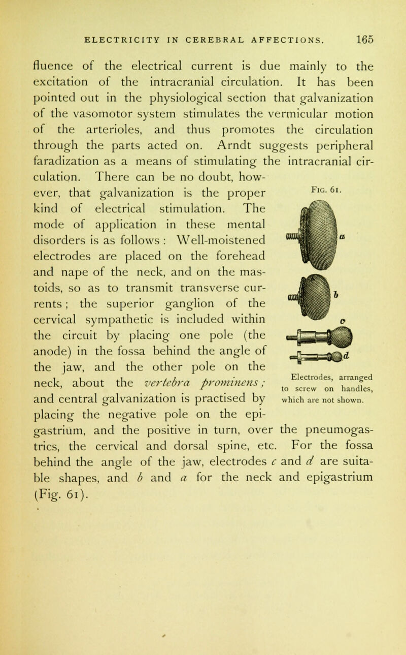 Fig. 6i. fluence of the electrical current is due mainly to the excitation of the intracranial circulation. It has been pointed out in the physiological section that galvanization of the vasomotor system stimulates the vermicular motion of the arterioles, and thus promotes the circulation through the parts acted on. Arndt suggests peripheral faradization as a means of stimulating the intracranial cir- culation. There can be no doubt, how- ever, that galvanization is the proper kind of electrical stimulation. The mode of application in these mental disorders is as follows : Well-moistened electrodes are placed on the forehead and nape of the neck, and on the mas- toids, so as to transmit transverse cur- rents ; the superior ganglion of the cervical sympathetic is included within the circuit by placing one pole (the anode) in the fossa behind the angle of the jaw, and the other pole on the neck, about the vertebra prominens ; and central galvanization is practised by placing the negative pole on the epi- gastrium, and the positive in turn, over the pneumogas- trics, the cervical and dorsal spine, etc. For the fossa behind the ansde of the jaw, electrodes c and d are suita- ble shapes, and b and a for the neck and epigastrium (Fig. 61). Electrodes, arranged to screw on handles, which are not shown.