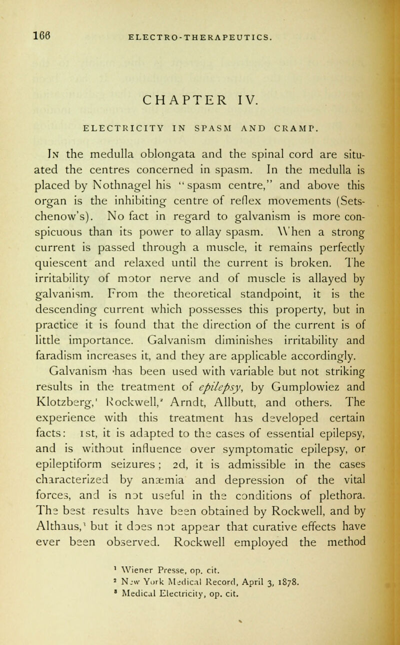 CHAPTER IV. ELECTRICITY IN SPASM AND CRAMP. In the medulla oblongata and the spinal cord are situ- ated the centres concerned in spasm. In the medulla is placed by Kothnagel his spasm centre, and above this organ is the inhibiting centre of reflex movements (Sets- chenow's). No fact in regard to galvanism is more con- spicuous than its power to allay spasm. When a strong current is passed through a muscle, it remains perfectly quiescent and relaxed until the current is broken. The irritability of motor nerve and of muscle is allayed by galvanism. From the theoretical standpoint, it is the descending current which possesses this property, but in practice it is found that the direction of the current is of little importance. Galvanism diminishes irritability and faradism increases it, and they are applicable accordingly. Galvanism -has been used with variable but not striking results in the treatment of epilepsy, by Gumplowiez and Klotzberg,' Rockwell/ Arndt, Allbutt, and others. The experience with this treatment has developed certain facts: ist, it is adapted to the cases of essential epilepsy, and is without influence over symptomatic epilepsy, or epileptiform seizures; 2d, it is admissible in the cases characterized by anaemia and depression of the vital forces, and is not useful in the conditions of plethora. The best results have been obtained by Rockwell, and by Althaus,1 but it does not appear that curative effects have ever been observed. Rockwell employed the method 1 Wiener Presse, op. cit. J Njw York Medical Record, April 3, 1878. 8 Medical Electricity, op. cit.