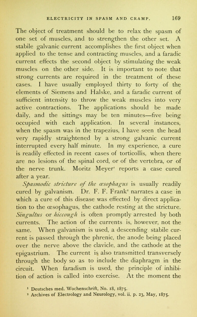 The object of treatment should be to relax the spasm of one set of muscles, and to strengthen the other set. A stabile galvanic current accomplishes the first object when applied to the tense and contracting muscles, and a faradic current effects the second object by stimulating the weak muscles on the other side. It is important to note that strong currents are required in the treatment of these cases. I have usually employed thirty to forty of the elements of Siemens and Halske, and a faradic current of sufficient intensity to throw the weak muscles into very active contractions. The applications should be made daily, and the sittings may be ten minutes—five being occupied with each application. In several instances, when the spasm was in the trapezius, I have seen the head very rapidly straightened by a strong galvanic current interrupted every half minute. In my experience, a cure is readily effected in recent cases of torticollis, when there are no lesions of the spinal cord, or of the vertebra, or of the nerve trunk. Moritz Meyer' reports a case cured after a year. Spasmodic stricture of the oesophagus is usually readily cured by galvanism. Dr. F. F. Frank2 narrates a case in which a cure of this disease was eftected by direct applica- tion to the oesophagus, the cathode resting at the stricture. Singultus or hiccough is often promptly arrested by both currents. The action of the currents is, however, not the same. When galvanism is used, a descending stabile cur- rent is passed through the phrenic, the anode being placed over the nerve above the clavicle, and the cathode at the epigastrium. The current is also transmitted transversely through the body so as to include the diaphragm in the circuit. When faradism is used, the principle of inhibi- tion of action is called into exercise. At the moment the 1 Deutsches med. Wochenschrift, No. i8, 1875. 2 Archives of Electrology and Neurology, vol. ii. p. 23, May, 1875.