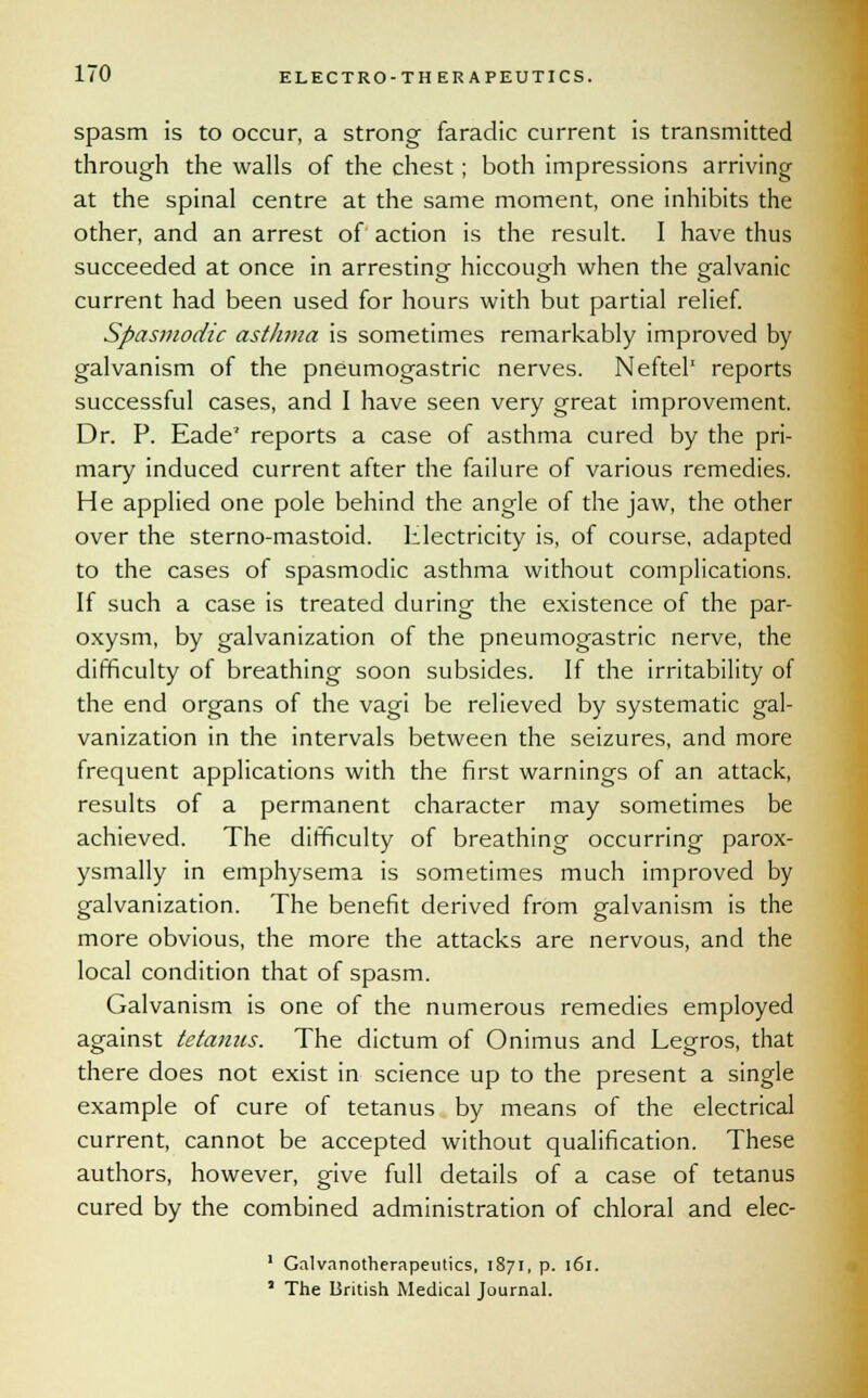 spasm is to occur, a strong faradic current is transmitted through the walls of the chest; both impressions arriving at the spinal centre at the same moment, one inhibits the other, and an arrest of action is the result. I have thus succeeded at once in arresting hiccough when the galvanic current had been used for hours with but partial relief. Spasmodic asthma is sometimes remarkably improved by galvanism of the pneumogastric nerves. Neftel1 reports successful cases, and I have seen very great improvement. Dr. P. Eade* reports a case of asthma cured by the pri- mary induced current after the failure of various remedies. He applied one pole behind the angle of the jaw, the other over the sterno-mastoid. lilectricity is, of course, adapted to the cases of spasmodic asthma without complications. If such a case is treated during the existence of the par- oxysm, by galvanization of the pneumogastric nerve, the difficulty of breathing soon subsides. If the irritability of the end organs of the vagi be relieved by systematic gal- vanization in the intervals between the seizures, and more frequent applications with the first warnings of an attack, results of a permanent character may sometimes be achieved. The difficulty of breathing occurring parox- ysmally in emphysema is sometimes much improved by galvanization. The benefit derived from galvanism is the more obvious, the more the attacks are nervous, and the local condition that of spasm. Galvanism is one of the numerous remedies employed against tetanus. The dictum of Onimus and Legros, that there does not exist in science up to the present a single example of cure of tetanus by means of the electrical current, cannot be accepted without qualification. These authors, however, give full details of a case of tetanus cured by the combined administration of chloral and elec- 1 Galvanotherapeutics, 1871, p. 161. 1 The British Medical Journal.