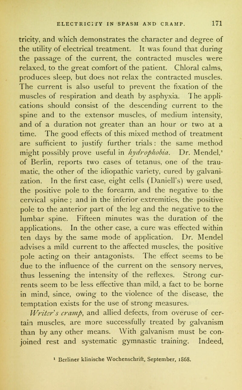 tricity, and which demonstrates the character and degree of the utility of electrical treatment. It was found that during the passage of the current, the contracted muscles were relaxed, to the great comfort of the patient. Chloral calms, produces sleep, but does not relax the contracted muscles. The current is also useful to prevent the fixation of the muscles of respiration and death by asphyxia. The appli- cations should consist of the descending current to the spine and to the extensor muscles, of medium intensity, and of a duration not greater than an hour or two at a time. The good effects of this mixed method of treatment are sufficient to justify further trials: the same method might possibly prove useful in hydrophobia. Dr. Mendel, of Berlin, reports two cases of tetanus, one of the trau- matic, the other of the idiopathic variety, cured by galvani- zation. In the first case, eight cells (Daniell's) were used, the positive pole to the forearm, and the negative to the cervical spine ; and in the inferior extremities, the positive pole to the anterior part of the leg and the negative to the lumbar spine. Fifteen minutes was the duration of the applications. In the other case, a cure was effected within ten days by the same mode of application. Dr. Mendel advises a mild current to the affected muscles, the positive pole acting on their antagonists. The effect seems to be due to the influence of the current on the sensory nerves, thus lessening the intensity of the reflexes. Strong cur- rents seem to be less effective than mild, a fact to be borne in mind, since, owing to the violence of the disease, the temptation exists for the use of strong measures. Writer s cramp, and allied defects, from overuse of cer- tain muscles, are more successfully treated by galvanism than by any other means. With galvanism must be con- joined rest and systematic gymnastic training. Indeed,