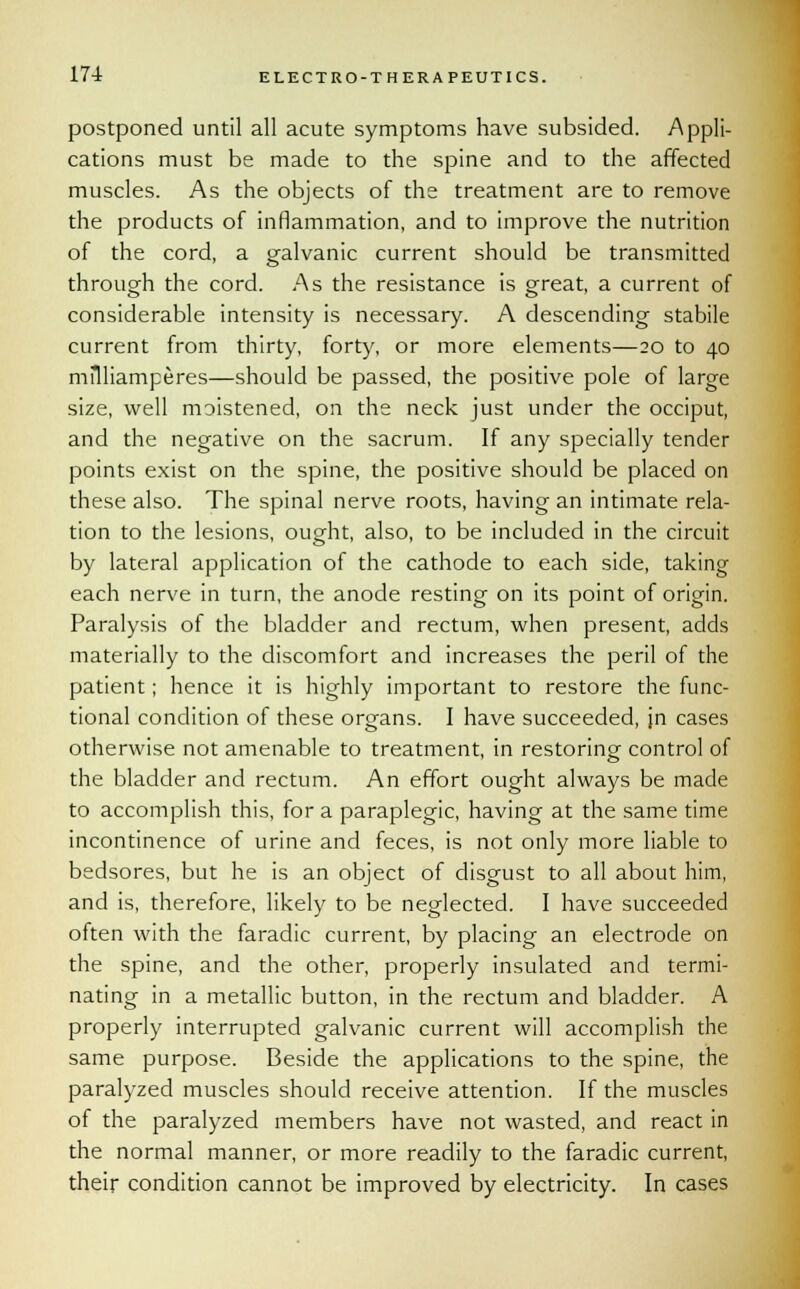 postponed until all acute symptoms have subsided. Appli- cations must be made to the spine and to the affected muscles. As the objects of the treatment are to remove the products of inflammation, and to improve the nutrition of the cord, a galvanic current should be transmitted through the cord. As the resistance is great, a current of considerable intensity is necessary. A descending stabile current from thirty, forty, or more elements—20 to 40 mflliamperes—should be passed, the positive pole of large size, well moistened, on the neck just under the occiput, and the negative on the sacrum. If any specially tender points exist on the spine, the positive should be placed on these also. The spinal nerve roots, having an intimate rela- tion to the lesions, ought, also, to be included in the circuit by lateral application of the cathode to each side, taking each nerve in turn, the anode resting on its point of origin. Paralysis of the bladder and rectum, when present, adds materially to the discomfort and increases the peril of the patient; hence it is highly important to restore the func- tional condition of these organs. I have succeeded, jn cases otherwise not amenable to treatment, in restoring-- control of the bladder and rectum. An effort ought always be made to accomplish this, for a paraplegic, having at the same time incontinence of urine and feces, is not only more liable to bedsores, but he is an object of disgust to all about him, and is, therefore, likely to be neglected. I have succeeded often with the faradic current, by placing an electrode on the spine, and the other, properly insulated and termi- nating in a metallic button, in the rectum and bladder. A properly interrupted galvanic current will accomplish the same purpose. Beside the applications to the spine, the paralyzed muscles should receive attention. If the muscles of the paralyzed members have not wasted, and react in the normal manner, or more readily to the faradic current, their condition cannot be improved by electricity. In cases