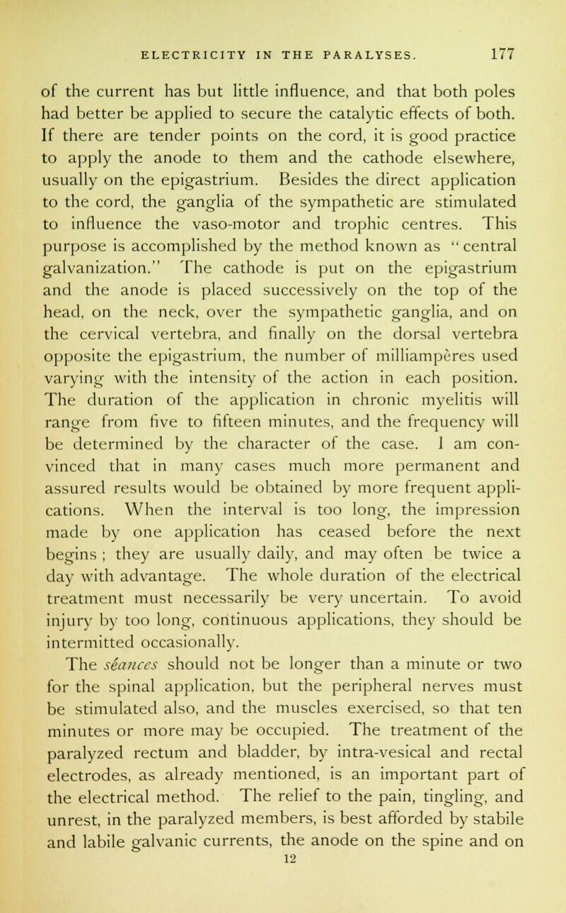 of the current has but little influence, and that both poles had better be applied to secure the catalytic effects of both. If there are tender points on the cord, it is good practice to apply the anode to them and the cathode elsewhere, usually on the epigastrium. Besides the direct application to the cord, the ganglia of the sympathetic are stimulated to influence the vaso-motor and trophic centres. This purpose is accomplished by the method known as central galvanization. The cathode is put on the epigastrium and the anode is placed successively on the top of the head, on the neck, over the sympathetic ganglia, and on the cervical vertebra, and finally on the dorsal vertebra opposite the epigastrium, the number of milliamperes used varying with the intensity of the action in each position. The duration of the application in chronic myelitis will range from five to fifteen minutes, and the frequency will be determined by the character of the case. 1 am con- vinced that in many cases much more permanent and assured results would be obtained by more frequent appli- cations. When the interval is too long, the impression made by one application has ceased before the next begins ; they are usually daily, and may often be twice a day with advantage. The whole duration of the electrical treatment must necessarily be very uncertain. To avoid injury by too long, continuous applications, they should be intermitted occasionally. The seances should not be longer than a minute or two for the spinal application, but the peripheral nerves must be stimulated also, and the muscles exercised, so that ten minutes or more may be occupied. The treatment of the paralyzed rectum and bladder, by intra-vesical and rectal electrodes, as already mentioned, is an important part of the electrical method. The relief to the pain, tingling, and unrest, in the paralyzed members, is best afforded by stabile and labile galvanic currents, the anode on the spine and on 12