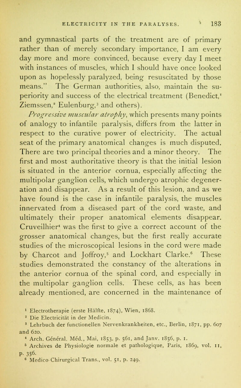and gymnastical parts of the treatment are of primary rather than of merely secondary importance, I am every day more and more convinced, because every day I meet with instances of muscles, which I should have once looked upon as hopelessly paralyzed, being resuscitated by those means. The German authorities, also, maintain the su- periority and success of the electrical treatment (Benedict,1 Ziemssen,2 Eulenburg,3 and others). Progressive muscular atrophy, which presents many points of analogy to infantile paralysis, differs from the latter in respect to the curative power of electricity. The actual seat of the primary anatomical changes is much disputed. There are two principal theories and a minor theory. The first and most authoritative theory is that the initial lesion is situated in the anterior cornua, especially affecting the multipolar ganglion cells, which undergo atrophic degener- ation and disappear. As a result of this lesion, and as we have found is the case in infantile paralysis, the muscles innervated from a diseased part of the cord waste, and ultimately their proper anatomical elements disappear. Cruveilhier4 was the first to give a correct account of the grosser anatomical changes, but the first really accurate studies of the microscopical lesions in the cord were made by Charcot and Joffroy,5 and Lockhart Clarke.6 These studies demonstrated the constancy of the alterations in the anterior cornua of the spinal cord, and especially in the multipolar ganglion cells. These cells, as has been already mentioned, are concerned in the maintenance of 1 Electrotherapie (erste Halfte, 1874), Wien, 1868. 2 Die Electricitat in der Medicin. 3 Lehrbuch der functionellen Nervenkrankheiten, etc., Berlin, 1871, pp. 607 and 620. 4 Arch. General. Med., Mai, 1S53, p. 561, and Janv. 1856, p. 1. 6 Archives de Physiologie normale et pathologique, Paris, 1869, vol. 11, P- 356. 6 Medico Chirurgical Trans., vol. 51, p. 249.