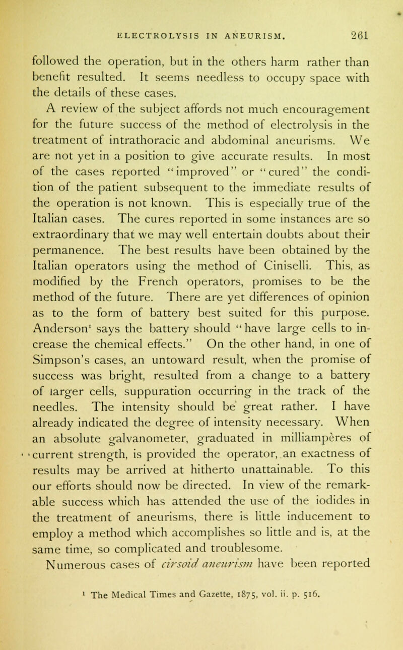followed the operation, but in the others harm rather than benefit resulted. It seems needless to occupy space with the details of these cases. A review of the subject affords not much encouragement for the future success of the method of electrolysis in the treatment of intrathoracic and abdominal aneurisms. We are not yet in a position to give accurate results. In most of the cases reported improved or cured the condi- tion of the patient subsequent to the immediate results of the operation is not known. This is especially true of the Italian cases. The cures reported in some instances are so extraordinary that we may well entertain doubts about their permanence. The best results have been obtained by the Italian operators using the method of Ciniselli. This, as modified by the French operators, promises to be the method of the future. There are yet differences of opinion as to the form of battery best suited for this purpose. Anderson1 says the battery should  have large cells to in- crease the chemical effects. On the other hand, in one of Simpson's cases, an untoward result, when the promise of success was bright, resulted from a change to a battery of larger cells, suppuration occurring in the track of the needles. The intensity should be' great rather. I have already indicated the degree of intensity necessary. When an absolute galvanometer, graduated in milliamperes of ■current strength, is provided the operator, an exactness of results may be arrived at hitherto unattainable. To this our efforts should now be directed. In view of the remark- able success which has attended the use of the iodides in the treatment of aneurisms, there is little inducement to employ a method which accomplishes so little and is, at the same time, so complicated and troublesome. Numerous cases of cirsoid aneurism have been reported 1 The Medical Times and Gazette, 1875, vol. ii. p. 516.