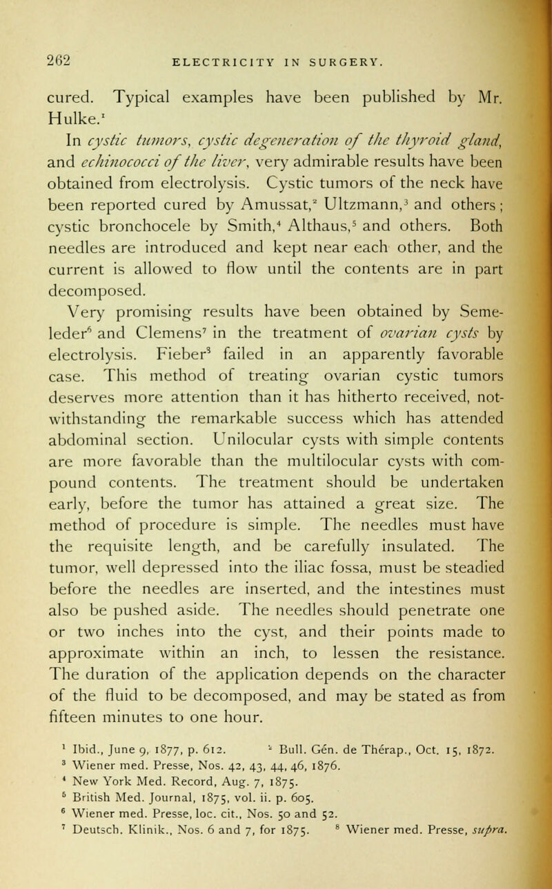 cured. Typical examples have been published by Mr. Hulke.1 In cystic tumors, cystic degeneration of the thyroid gland, and echinococci of the liver, very admirable results have been obtained from electrolysis. Cystic tumors of the neck have been reported cured by Amussat,2 Ultzmann,3 and others; cystic bronchocele by Smith/ Althaus,5 and others. Both needles are introduced and kept near each other, and the current is allowed to flow until the contents are in part decomposed. Very promising results have been obtained by Seme- leder6 and Clemens7 in the treatment of ovarian cysts by electrolysis. Fieber3 failed in an apparently favorable case. This method of treating ovarian cystic tumors deserves more attention than it has hitherto received, not- withstanding the remarkable success which has attended abdominal section. Unilocular cysts with simple contents are more favorable than the multilocular cysts with com- pound contents. The treatment should be undertaken early, before the tumor has attained a great size. The method of procedure is simple. The needles must have the requisite length, and be carefully insulated. The tumor, well depressed into the iliac fossa, must be steadied before the needles are inserted, and the intestines must also be pushed aside. The needles should penetrate one or two inches into the cyst, and their points made to approximate within an inch, to lessen the resistance. The duration of the application depends on the character of the fluid to be decomposed, and may be stated as from fifteen minutes to one hour. 1 Ibid., June 9, 1877, p. 612. * Bull. Gen. de Therap., Oct. 15, 1872. 3 Wiener med. Presse, Nos. 42, 43, 44, 46, 1876. 4 New York Med. Record, Aug. 7, 1875. 6 British Med. Journal, 1875, vol. ii. p. 605. 6 Wiener med. Presse, loc. cit., Nos. 50 and 52. 7 Deutsch. Klinik., Nos. 6 and 7, for 1875. 8 Wiener med. Presse, supra.
