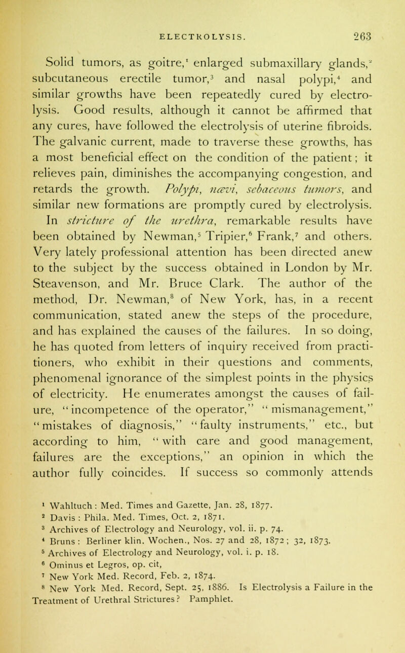 Solid tumors, as goitre,' enlarged submaxillary glands, subcutaneous erectile tumor,3 and nasal polypi,4 and similar growths have been repeatedly cured by electro- lysis. Good results, although it cannot be affirmed that any cures, have followed the electrolysis of uterine fibroids. The galvanic current, made to traverse these growths, has a most beneficial effect on the condition of the patient; it relieves pain, diminishes the accompanying congestion, and retards the growth. Polypi, uccvi, sebaceous tumors, and similar new formations are promptly cured by electrolysis. In stricture of the urethra, remarkable results have been obtained by Newman,5 Tripier,6 Frank,7 and others. Very lately professional attention has been directed anew to the subject by the success obtained in London by Mr. Steavenson, and Mr. Bruce Clark. The author of the method, Dr. Newman,8 of New York, has, in a recent communication, stated anew the steps of the procedure, and has explained the causes of the failures. In so doing, he has quoted from letters of inquiry received from practi- tioners, who exhibit in their questions and comments, phenomenal ignorance of the simplest points in the physics of electricity. He enumerates amongst the causes of fail- ure, incompetence of the operator, mismanagement, mistakes of diagnosis, faulty instruments, etc., but according to him,  with care and good management, failures are the exceptions, an opinion in which the author fully coincides. If success so commonly attends 1 Wahltuch: Med. Times and Gazette, Jan. 28, 1877. a Davis : Phila. Med. Times, Oct. 2, 1871. 3 Archives of Electrology and Neurology, vol. ii. p. 74. 4 Bruns : Berliner klin. Wochen., Nos. 27 and 28, 1872; 32, 1873. 5 Archives of Electrology and Neurology, vol. i. p. 18. 6 Ominus et Legros, op. cit, 7 New York Med. Record, Feb. 2, 1874. 8 New York Med. Record, Sept. 25, 18S6. Is Electrolysis a Failure in the Treatment of Urethral Strictures? Pamphlet.