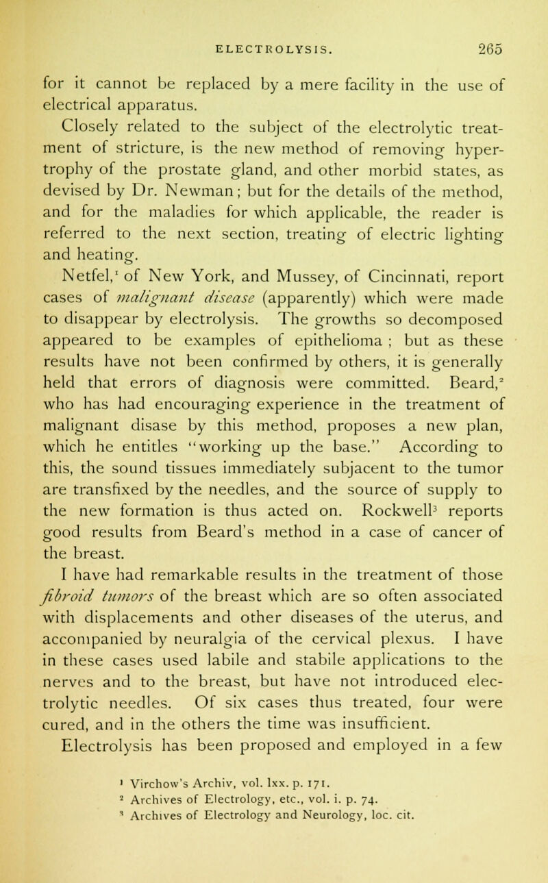 for it cannot be replaced by a mere facility in the use of electrical apparatus. Closely related to the subject of the electrolytic treat- ment of stricture, is the new method of removing hyper- trophy of the prostate gland, and other morbid states, as devised by Dr. Newman; but for the details of the method, and for the maladies for which applicable, the reader is referred to the next section, treating of electric lighting and heating. Netfel,' of New York, and Mussey, of Cincinnati, report cases of malignant disease (apparently) which were made to disappear by electrolysis. The growths so decomposed appeared to be examples of epithelioma ; but as these results have not been confirmed by others, it is generally held that errors of diagnosis were committed. Beard,2 who has had encouraging experience in the treatment of malignant disase by this method, proposes a new plan, which he entitles working up the base. According to this, the sound tissues immediately subjacent to the tumor are transfixed by the needles, and the source of supply to the new formation is thus acted on. Rockwell3 reports good results from Beard's method in a case of cancer of the breast. I have had remarkable results in the treatment of those fibroid titniors of the breast which are so often associated with displacements and other diseases of the uterus, and accompanied by neuralgia of the cervical plexus. I have in these cases used labile and stabile applications to the nerves and to the breast, but have not introduced elec- trolytic needles. Of six cases thus treated, four were cured, and in the others the time was insufficient. Electrolysis has been proposed and employed in a few 1 Virchow's Archiv, vol. lxx. p. 171. 2 Archives of Electrology, etc., vol. i. p. 74. 1 Archives of Electrology and Neurology, loc. cit.