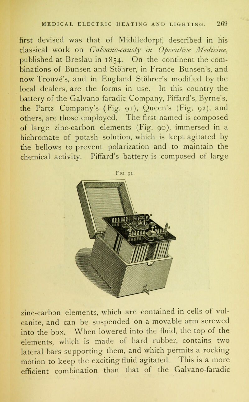 first devised was that of Middledorpf, described in his classical work on Galvano-caasty in Operative Medicine, published at Breslau in 1854. On the continent the com- binations of Bunsen and Stohrer, in France Bunsen's, and now Trouve's, and in England Stohrer's modified by the local dealers, are the forms in use. In this country the battery of the Galvano-faradic Company, Piffard's, Byrne's, the Partz Company's (Fig. 91), Queen's (Fig. 92), and others, are those employed. The first named is composed of large zinc-carbon elements (Fig. 90), immersed in a bichromate of potash solution, which is kept agitated by the bellows to prevent polarization and to maintain the chemical activity. Piffard's battery is composed of large Fig 91. zinc-carbon elements, which are contained in cells ot vul- canite, and can be suspended on a movable arm screwed into the box. When lowered into the fluid, the top of the elements, which is made of hard rubber, contains two lateral bars supporting them, and which permits a rocking motion to keep the exciting fluid agitated. This is a more efficient combination than that of the Galvano-faradic